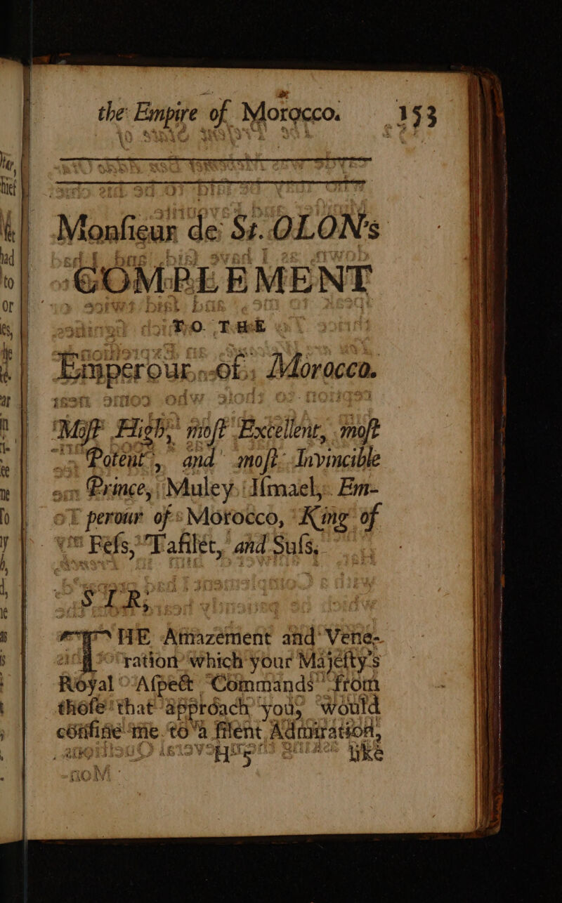 “és the: Empire of Morgcco. Marais pe Si. OLON $ “COMPLEMENT HE sodined 1 MO. Tok : Li Enpérode of; Morocco. ny Mi Mit High, er Bale moft Hl | = Potent’, and’ mofi. Invincible 1 nl son Prince, “Muley I{mael,.. Em- b | oF perour of Morocco, King of yy. we Ref, Tafilét, and pus, | IN Re : | HE Amazement and’ Vene- S | etg ration which your Majetty’s | Royal Afpett “Commands from : thofe' that approach ‘yous would — me. toa filent Adniration, | VSR MOS Bie ike à \ fe ‘87 1% LAS AI