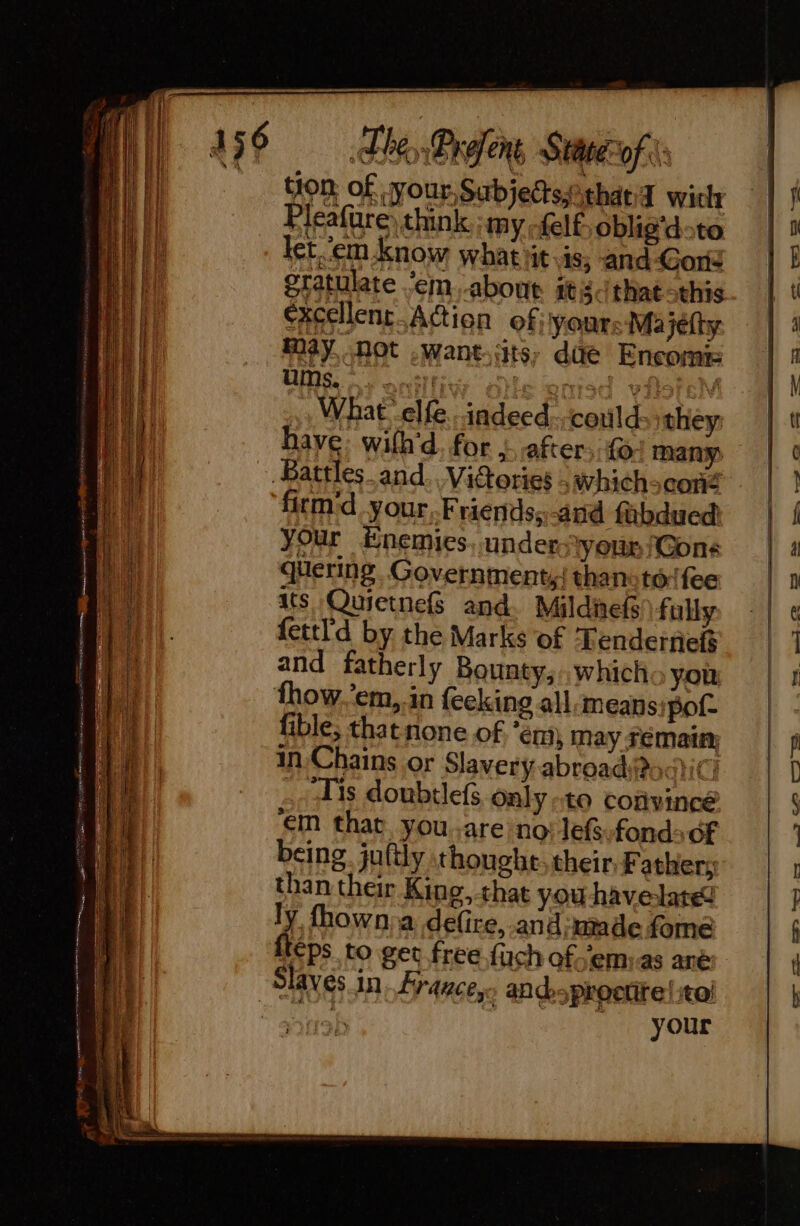 Re eae RRR nl ee a iY tion of, your, Sabjedsithaed wich Pleafure) think :my -felf oblig’doto let. ‘em know whatiit.is, and Gord gtatulate em, about itis that this excellent Action of; your; Majéfty May not .Want-its, dae Encomis , What elfe. indeed.. could they: have: wilh'd. for ,. after, {- many firm:d your Fraends;-and fübdued your Enemies. under ‘youn /Gons quering. Government,{ thanoté (fee its Quietnefs and. Mildnefs fully fettl'd by the Marks of ‘Tenderties and fatherly Bounty,.,which you: fible; that none of ‘em, may Femain in Chains or Slavery abroadf4ici Tis doubtlefs only to convincé em that youare no: lefs-fond OF being juftly thought: their, Father; than their King, that you havelate ly fhown:a delire, .and;made fome eps to get free fuch of emias ane your - ce.