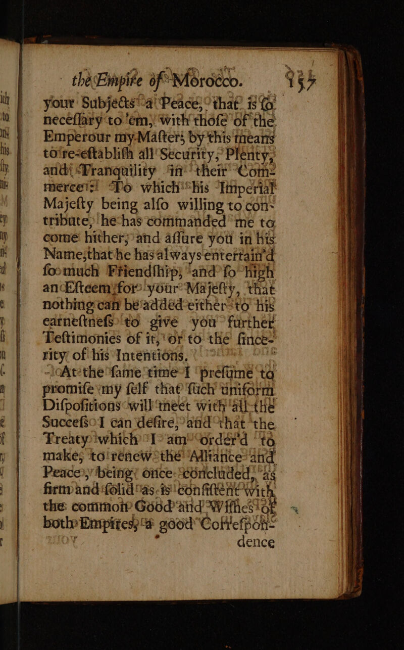 your Subjects-4' Peace, ° that: is © neceflary to ‘em, with thofe of the Emperour my-Matters by this means toire-eftablith all Security; Plenty; ant “Pranguility in’ their Com: merceizi Po which'*his ‘Imperial Majefty being alfo willing to con- tribute, hechas commanded me ta come hither; and affure you in his Name;that he hasalways entertaind foomuch Friend{hip; “and fo high an Eftéemifor your’ Majefty, ‘that nothing can be'added-erther=to his carnefinefs to givé ‘you further Teftimonies of it, or to the fince- rity of his Intentions, ! °° oAtthe fame time I ‘prefame ‘ta promife my felf that’ {uch uniform. Difpofitrons will ‘meet with 'all-the SuccefsoT can defire,’and “that the Freaty which “T° am tordérd ‘to make; to'renew* the Adiianceand Peace: being? once: céncluded, as firnv and folid as-is con fitten with the: commoi? Good atid W ifheslOF bot Empites; &amp; g60d Coftefpon- ROY : dence SS eee TT RE ee s EE = “em + as = ia a aa