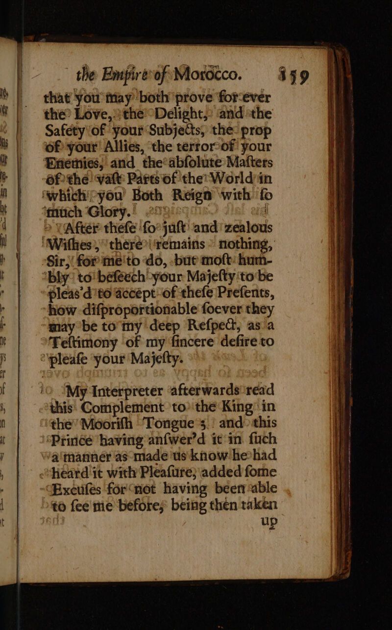 that you iiay both prove forever | the Love, the Delight,” and the ‘ Saféty\of your Subjects, the: prop of your Allies, the terrorof your Enemies; and the’abfolute Matters 6f the! vate Parts of the World/in ‘which'-you’ Both Reign with fo ‘gitich Glory.) 2196701650 4 ! à VAfter thefe fo: juft and! zealous | ‘MWithesthére*\ ‘remains - nothing, h Ÿ -Sir;! for me'to do, -bue moft: hum- ! | “bly: to beféech-your Majefty ‘tobe r | »@leas’d't0 @ecépt of thefe Prefents, : “how difproportionable foever they “may be to my deep Refpect, as a kr | 9ffeftimony of my fincere defire to Ê ‘pleafe your Majefty. f io. ‘My Interpreter ‘afterwards read ; this. Complement. tothe King’ in ! | the’ Moorifh Tongue 3 ! and &gt;this at ‘Prince having anfwer’d ic in fach j | Watmanner as made ‘us know hehad , | heard ic with Pleafure; added fome to fee me before; being then taken | up