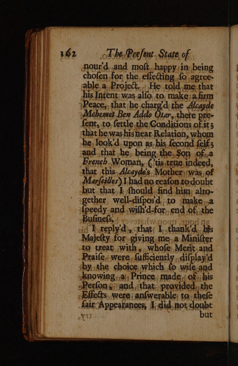 Mourd,.and moft...happy,in: being chofen.for the efie@ting {o .agree- able, a. Projet. : He told me: that his Intent; was alfo. to, make: a firm Peace, thatihe chargdithe Alcayde Mehemet.Ben Addo er thete pre- but. that. E fhould.find him) alto- gether, well-difpos d.: to :fnake..a ‘{peedy and .with'd-for,, end of.:the Bufinefs. redwoods apod ne eid Exeplyd;, that: L-thank'd.: bis -Majelty, for giving.me.a Minifter to treat with, .whofe: Merit.and Praife,.were -fafficiently .difplay'd ‘bythe choice, which fo wile-and ‘Knowing, a); Prince: made: of; his sPerfon ,; and that; -provided,,the -fiets. were; anfwerable; ta. thefe fair Appearances, did. RPA wy | ut