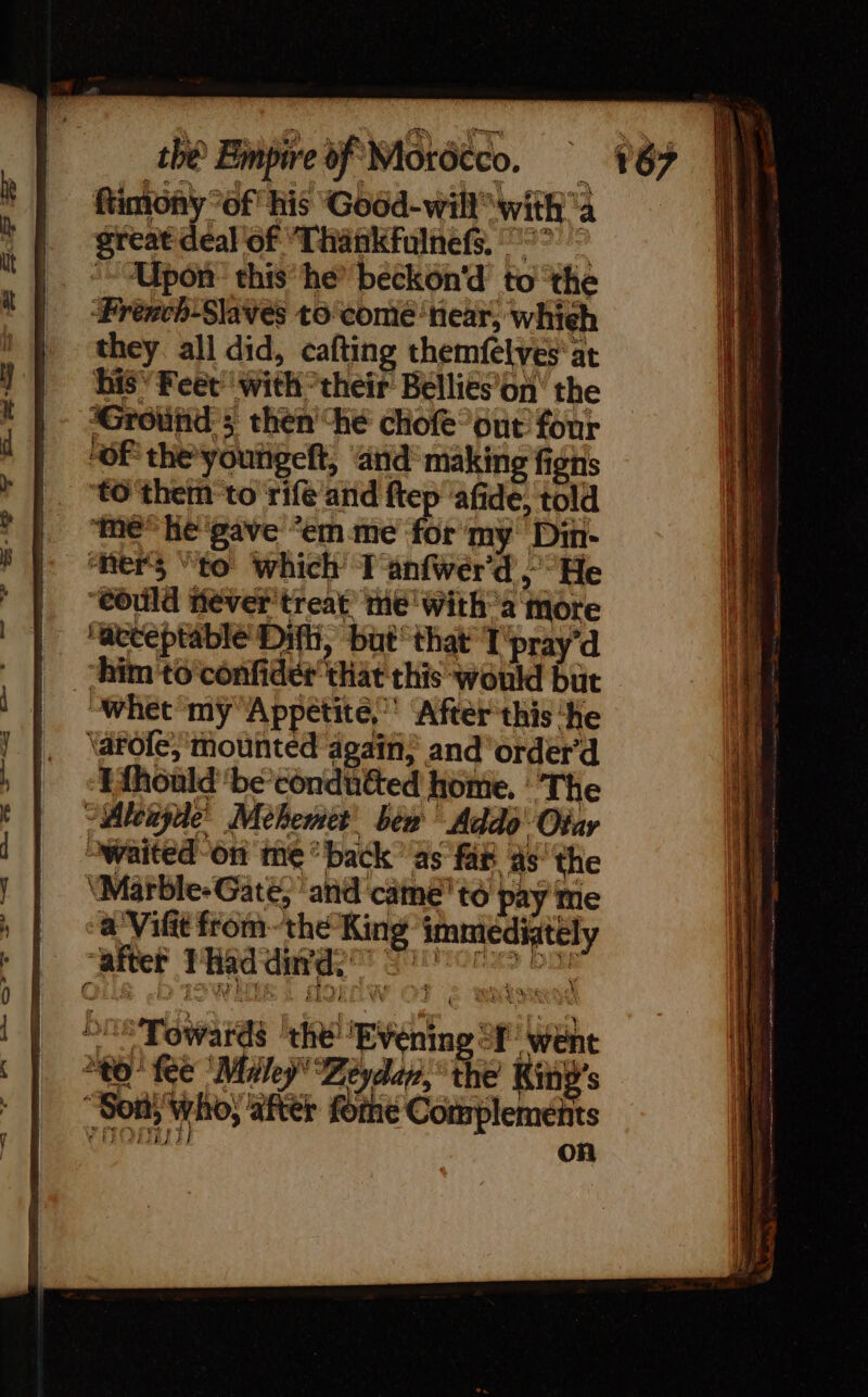 great deal of “Thankfulnefs, °° © “Upon: this ‘he’ beckon'd to the Prench-Slaves to'comé ‘near, whieh they all did, cafting themfelves' at his’ Feet’ with their Bellies on the Ground; then he chofe out four “OF the youñgeft, and making figs to ‘them: to rife and ftep ‘afide, told me” he'gave “em.me for my Din- ‘ners “to which Tanfwer'd He ‘could Hever'treat’ Me with a more ‘acceptable’ Dit, but that T'pray d “him to confider that this would but “whet my'Appetite, ‘After this ‘He \arole; ‘mounted again; andorder’d Efhoald'be’condutted home. The ~Aleayde’ Mèhemet bew Addo' Oiar waited-on me “back” as ‘fat as the ‘Marble-Gaté, anid cäme'to pay me a Vifit fromthe King immediately | cater Pda Ph Se TES — = 21 &amp;_1— all os &gt; &gt; &lt;= de Oe Towards ‘the! Evening f' went tO Kee Maley Zeydan, ‘the King's Son; who, after fome Complements (HOM on D POS SS ee
