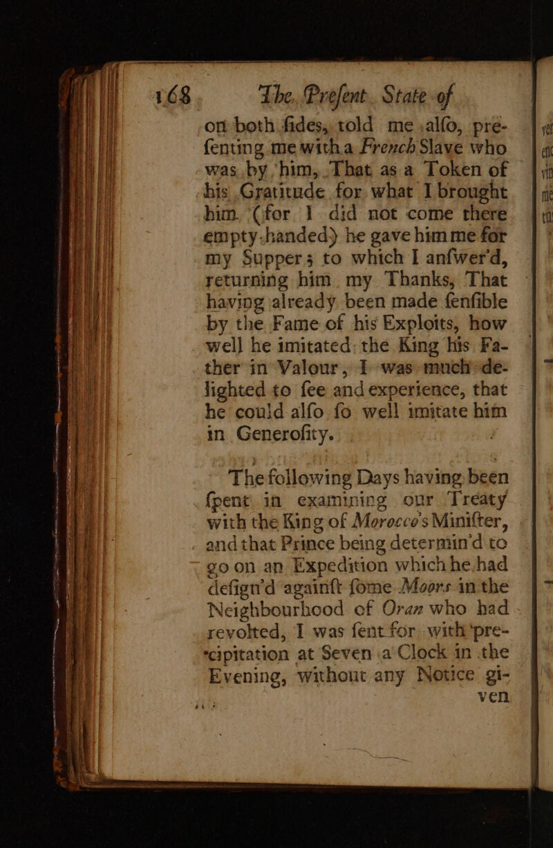 on both fides, told me alfo, pre- fenting me witha French Slave who vas by ‘him, That as a Token of his Gratitude for what I brought him. (for 1 did not come there empty-handed) he gave him me for my Supper; to which I anfwerd, returning him my Thanks, That having already been made fenfible by the Fame of his Exploits, how well he imitated: the King his Fa- ther in Valour, 1 was much de- lighted to fee and experience, that he couid alfo fo well imitate him in Generofity. The following Days having been fpent in examining our Treaty with the King of Morocco's Minifter, 20 on an Expedition which he had defign'd againft fome Moors in the Neighbourhood of Oraz who had revolted, I was fent for with ‘pre- ‘cipitation at Seven a Clock in the | Evening, without any Notice gi- | ven |