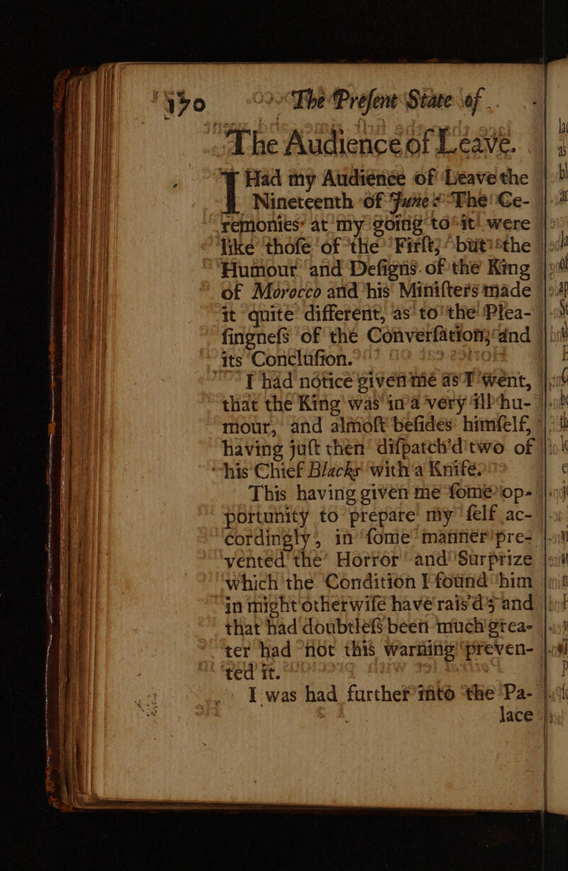 Y70 &gt; The Prefent State of The Audience of Leave. | Had my Audiénée of Leave the Nineteenth of Furze “The! Ce- remonies’ at my going tôt! were © like thofe of ‘the’ Firlt} “but '*the |: Humour and Defigns. of the King of Morocco and ‘his Minifters made it quite different, as to’ the Plea- fingnefs of the Converlation}‘dnd ! “ats Conclufton. | 2210 A “&lt;T had notice given me 457 ent, |, that the King was’ ina ‘very #Phu- mour, and almoft befides: himfelf, ~ having juft then’ difpatch’d'two of | “his Chief Blacks with'a Knife. This having given me fome-op- portunity to prepare my felf ac- |) cordingly, in {ome manner’pre- | vented the’ Horror and''Surprize which the Condition Pfound him | “gn might otherwife have rais ds and, that had doubtleff beet! much gtea- | ter had “not this warning “preven- |. ‘ted it. cu | | I was had furthef”tñto ‘the Pa- | ce lace |) Stes ree 11 : —— &gt; Seas ob