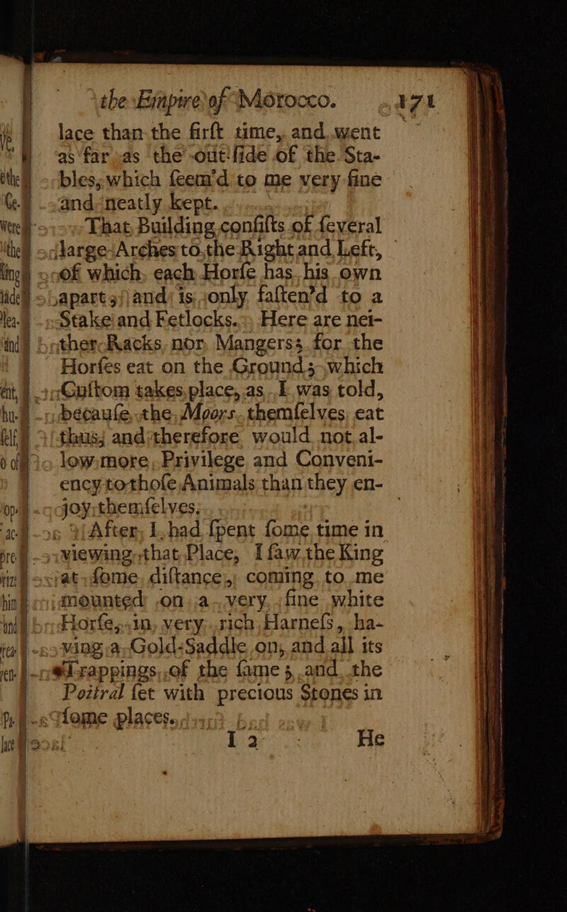 | lace than the firft time, and.went as far sas the’ -out'fide of the Sta- bles; which feem'd to me very fine and neatly kept. ......... : That, Building confits of feveral of which, each Horfe has his own Stake and Fetlocks.:, Here are net- ther Racks, nor, Mangerss.for the bécaufe the, Moors..themfelves, eat thas; and*therefore would. not.al- lew more, Privilege and Conveni- ency tothofe, Animals than they en- joÿrthemfelves. : After, L,had {pent fome time in vat, dome, diffance.; coming, to me amounted: ,on.a.very. fine white Horfe,,in, very.rich Harnefs, ha- ving a. Gold:Saddle on, and all its Poziral {et with precious Stones in bass He