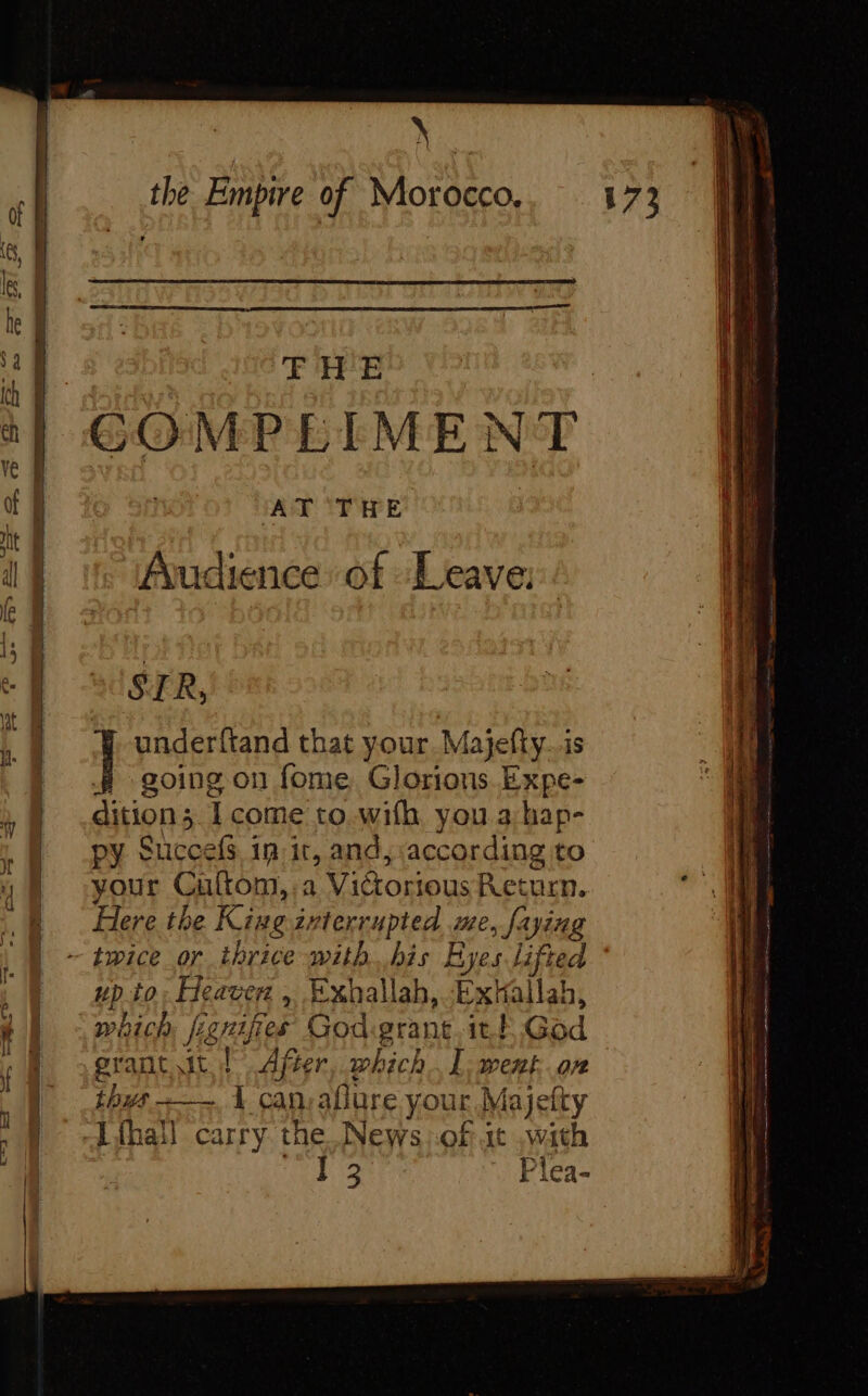 Nig the Empire of Morocco., 173 A ae ne 268 SN THE it GOMPLIMENT ff | AT THE | Audience of Leave: STR,! | underftand that your. Majefty..is | going on fome Glorions Expe- dition; 1 come to with you a:hap- | py Succefs 1n:ir, and, according to ® your Cuftom,:a Victorious Return. jé à Here the King ivterrupted me, faying ~ tice or thrice with. bis Eyes lifted up to reaver : Exhallah, ExHallah, i { which figuies Godigrant itt God ' | -prant td After, which. l'went or | thus. L can-aflure your Majefty Ven thal carry the News of at with 14 Plea-