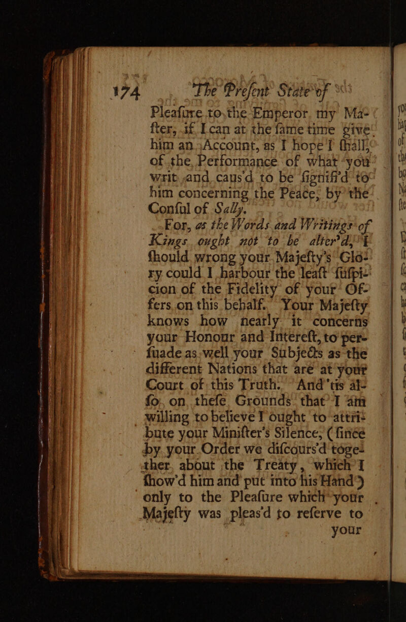 The Prefen tof Pleafüre to,the-Emperor. my Mat ter, af [can at the fame time give! him an ,Account, as I hope f (all of the, Performance of what ‘you’ writ and causd to be fionif'd to him concerning the Peace; by the Confal of Say. For, es the Words and Writings of Kings ought not to be alter dj fhould wrong your Majefty's Glo- ry could I harbour the leaft ‘fufpi- cion of the Fidelity of your Of- fers.on this behalf. Your Majefty knows how nearly: it concerns your Honour and Intereft, to per- fuade.as:well your Subjects as the different Nations that are at your Court of this Truth. “And tis 4 fo. on, .thefe. Grounds: that T 4m willing to believe T ought to attris bute your Minifter’s Silence, ( finéé by. your.Order we difcours d tôge: ther, about the Treaty, which] fhow’d him and put into his Hand’) only to the Pleafure which’ your Majefty was pleasd to referve to : your