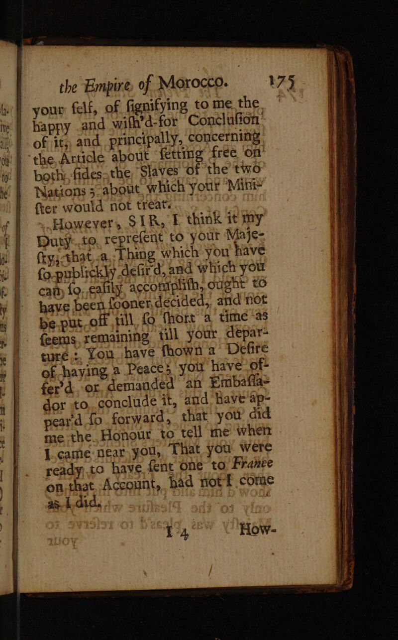 of its, and principally, concerning the Article about fetting free on both: fides-the, “Slaves of the two Nations 3 about which your Mie {ter would not treat. | , However, STR, I think it my Duty-..to, reprefent to your Maje- (ty;-that,.a,Thing which you have fo-publickly defird, and which you cam Lo. ealily, acconiphith, ought to be.put,off till fo fhort a time “38 feems remaining till your, depar- turé.… You. have fhown a Defire of haying a Peace; you have of- fer’ d ‘or. demanded an Embafla- dor to,.conclide it, and: Have ap- peard, fo forward, that yoù did me the. Honour to tell me when I came near you, That you were ready.to have fent one to Franée on,that Account, had not f come ae Oy: °F. Rt , i hs . 'How- ee ss a a eee = ee Se ee