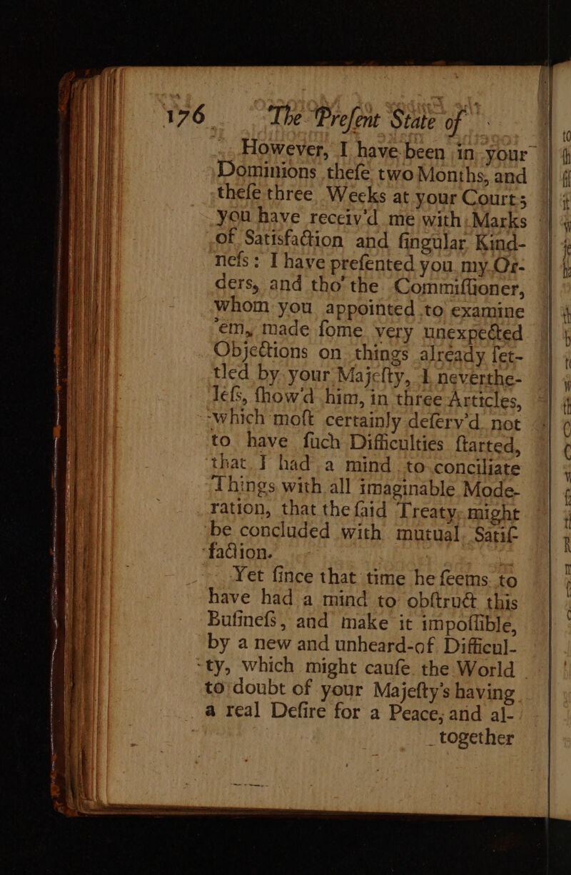 However, I have been in Your Dominions thefe two Months, and thefe three, Weeks at your Court; you have receiv'd me with: Marks | of Satisfaction and fingular Kind- ncfs : I have prefented you. my Or- ders, and tho’ the Commifüoner, Whom you appointed to examine ‘em, made fome very unexpected Objeëtions on things already fet- tled by your Majefty, 1, neverthe- lefs, fhow'd him, in three Articles, ‘which moft certainly defery’d not to have füch Difficulties farted, that, F hada mind to conciliate Things with all imaginable Mode- ration, that the faid Treaty. might be concluded with mutual. Satit ‘fadion. at Yet fince that time he {eems. to have had a mind to obftru this Bulinefs, and make it impoflible, by a new and unheard-of Difficul- “ty, which might caufe. the World - to doubt of your Majefty’s having a real Defire for a Peace; and al- _ together