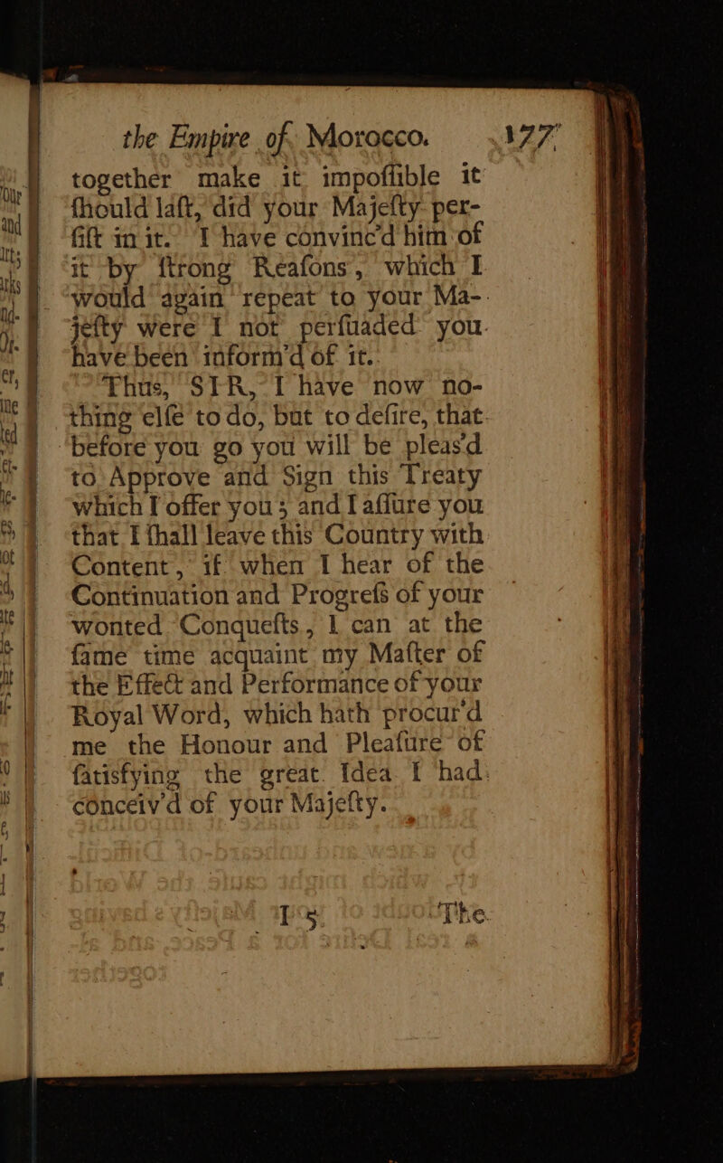 together make it impofhble it fhould laft, did your Majefty- per- Gift in it.’ I have convinced him of it by {trong Reafons, which I have been toform’d of 1t. Thus, STR, I have now no- before you go you will be pleasd to. Approve and Sign this Treaty which I offer you; and Iaflure you that I thal] leave this Country with Content , 1f when I hear of the Continuation and Progrefs of your wonted Conquefts, L can at the fame time acquaint my Mafter of the Effect and Performance of your Royal Word, which hath procur'd me the Honour and Pleafüre of conceiv d of your Majefty.