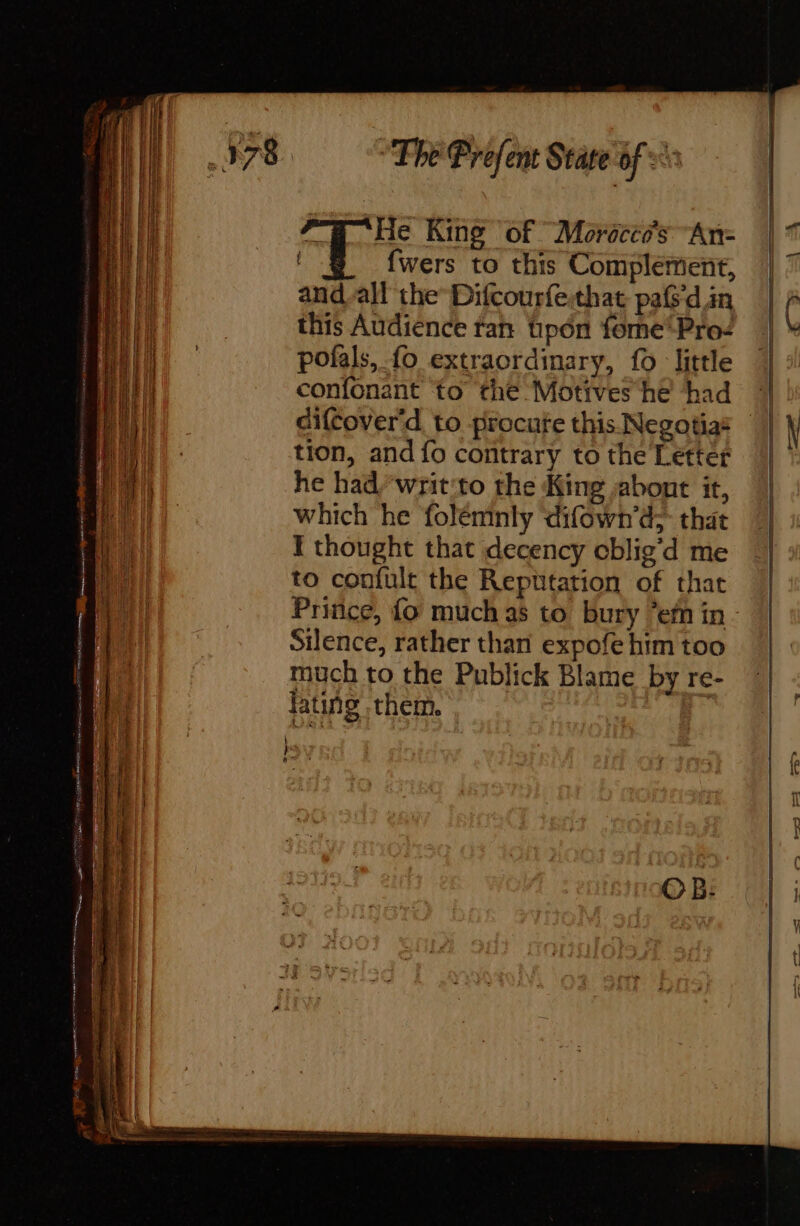 PT He King of Moroccos An- fwers to this Complement, and all the Difcourfesthat paf din this Audience ran pon forme Proc pofals, fo extraordinary, fo little confonant to the Motives he had difcover'd to procure this Negotias — tion, and fo contrary to the Letter he had/writ:to the King abont it, which he folemnly ‘difown’d;- that I thought that decency cblig’d me to confult the Reputation of that Prince, fo much as to bury efn in - Silence, rather than expofe him too much to the Publick Blame by re- lating them.