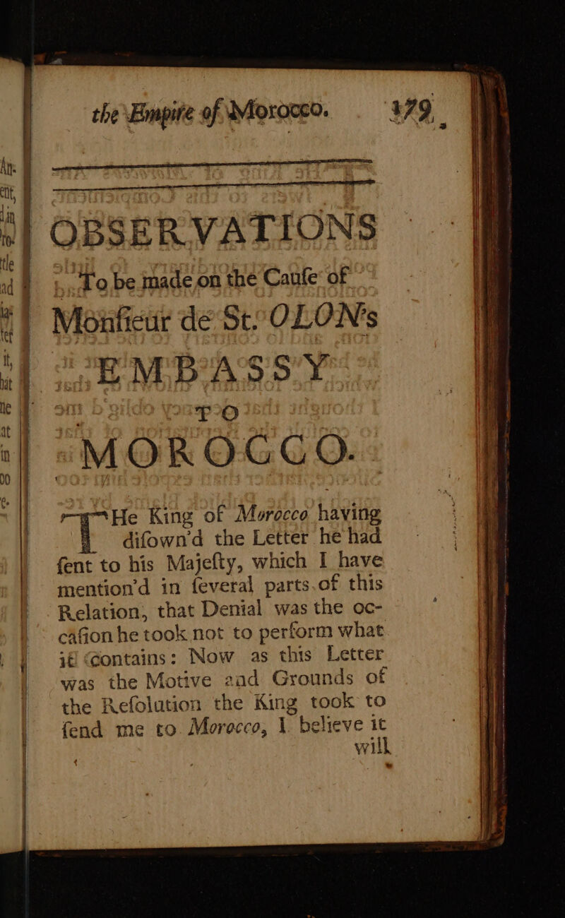 4 o,be made on the Caufe of Monficur dé St: OLONs OF MBASSY 4 IPO “MOROCCO. “He King of Morocco having i difown'd the Letter he had fent to his Majefty, which I have mention’d in feveral parts.of this Relation, that Denial was the oc- cafion he took not to perform what 1€ Gontains: Now as this Letter was the Motive and Grounds of the Refolution the King took to fend me to Morocco, À believe it will