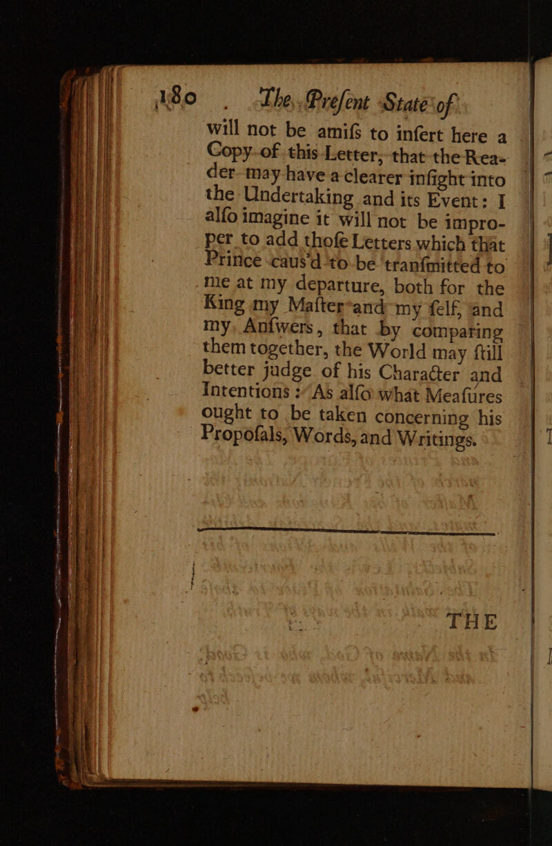 an a will not be amifs to infert here a Copy.of this Letter; that the Rea- der. may-have a clearer infight into the Undertaking and its Event: I alfo imagine it will not be impro- per to add thofe Letters which that Prince -caus'd‘to-be ‘tranfmitted to me at my departure, both for the King my Mafter*and my {elf and my, Anfwers, that by comparing them together, the World may {ull better judge. of his Character and Intentions :As alfo what Meafures ought to be taken concerning his Propofals, Words, and Writings.