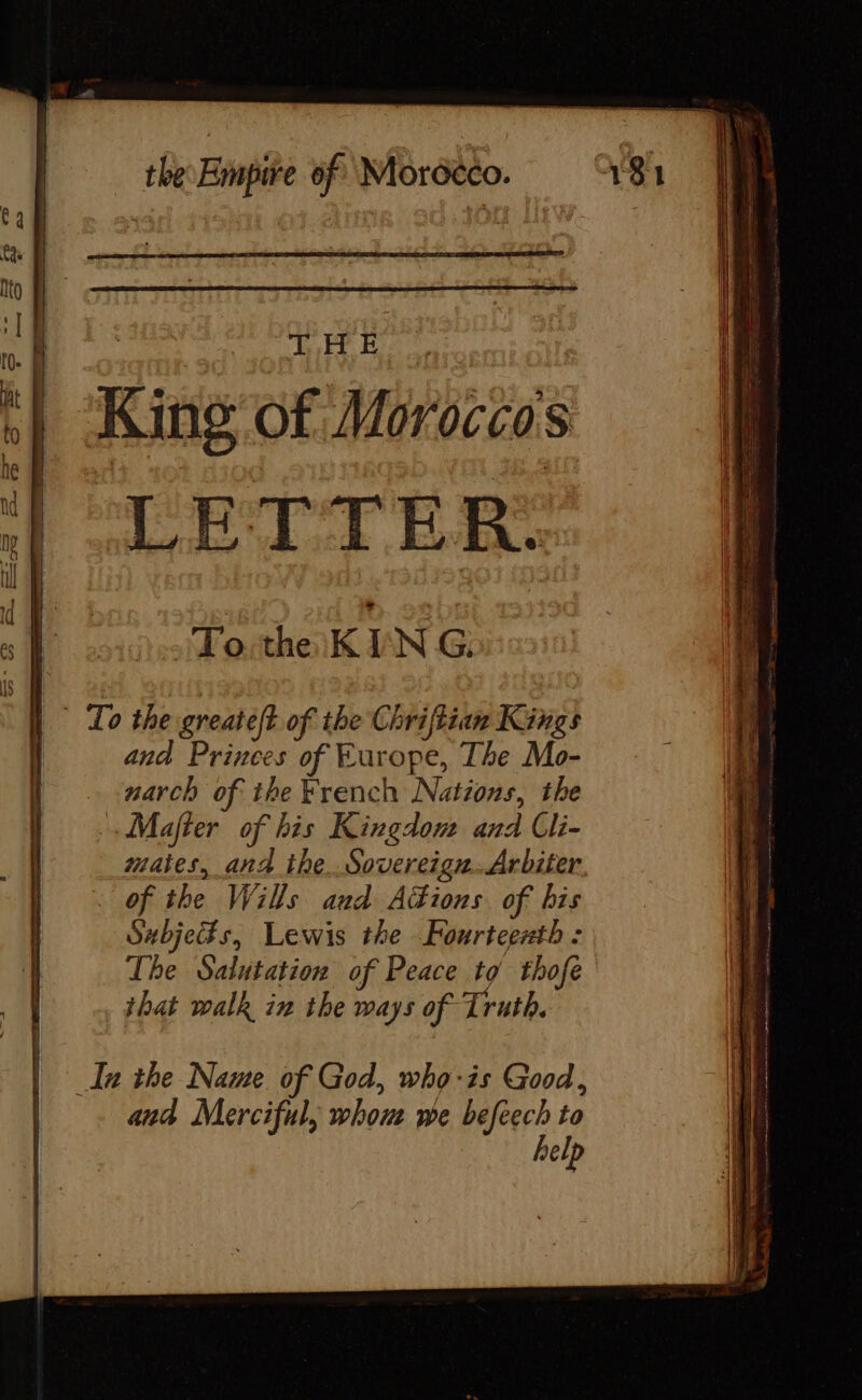 CE THE King of Moroccos LETTER: To. the KI NG: © To the greateft of the Chriftian Kings and Princes of Europe, The Mo- narch of the French Nations, the Majter of his Kingdom and Cli- mates, and the. Sovereign.Arbiter of the Wills and Adions. of bis Subjeifs, Lewis the Fourteenth : The Salutation of Peace to thofe that walk in the ways of Truth. In the Name of God, who-is Good, and Merciful, whom we befeech to help
