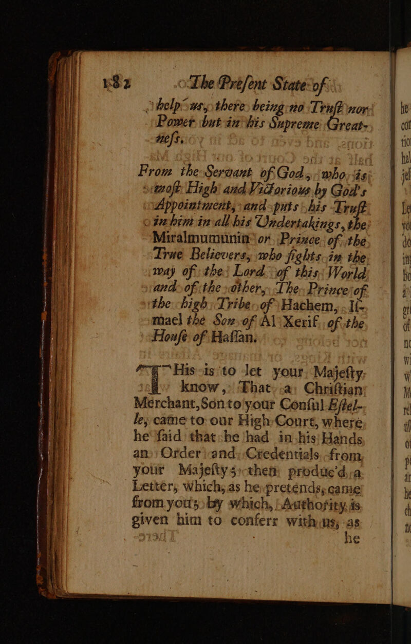 help swsy there being: no es nore Power but in his Supreme Great- Hels. From the Servant of Gods who: és: tof High: aud Victorious. by God's Appointment, and puts his Truft 0 ét him in al bis Ondertakings, the Miralmumunin or Prince. of the True Believers, who fights in the. way of the Lord. of this; World and of the other, The. Prince of. the high Tribe:,of Hachem, . Ii: mael the Sow of AL Xerif, of the Honfe: of Haffan. q His &lt;1s to let your, Majefty: al know ,: ‘Fhat a: Chriftian Merchant,Sonto'your Conful Efel-. le; came to: our High Court, where he‘ faid'that:he had in his Hands ans: Order |-and::Credentials.-from your Majeftys them: produed,a Letter, which, as hepreténds, came from yous) by which, / Authority, is given him to conferr withins, en 13 1€
