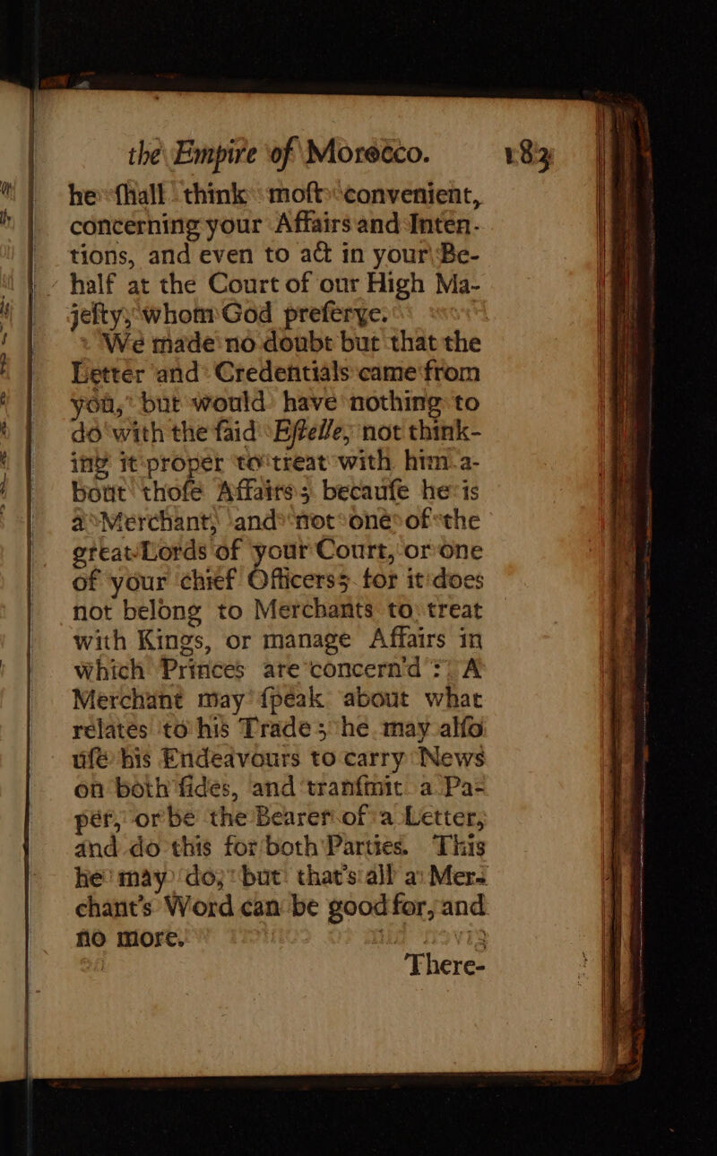 he fhall think moftconvenient, concerning your Affairs and Inten- tions, and even to act in your\Be- half at the Court of our High Ma- jefty; whom God preferye. | Letter and’ Credentials came from you,” but would: have nothing to do‘with the faid Effelle, not think- in’ it ‘proper to‘treat with him a- bout thofe Affaires becaufe he: ts à Merchant, and*‘not°one* of «the great/Lords of ee Court, or one of your ‘chief Officers5. for it'does not belong to Merchants to: treat with Kings, or manage Affairs in Which Princes are concern'’d :! A Merchant may {peak about what relates to his Trade 5 he. may alfo ufé his Endeavours to carry News on both fides, and ‘tranfmit a Pa- pér, orbe the Bearerof'a Letter, and do this for both Parties This chants Word can be good for, and no more. Ma 5 VIg | There-