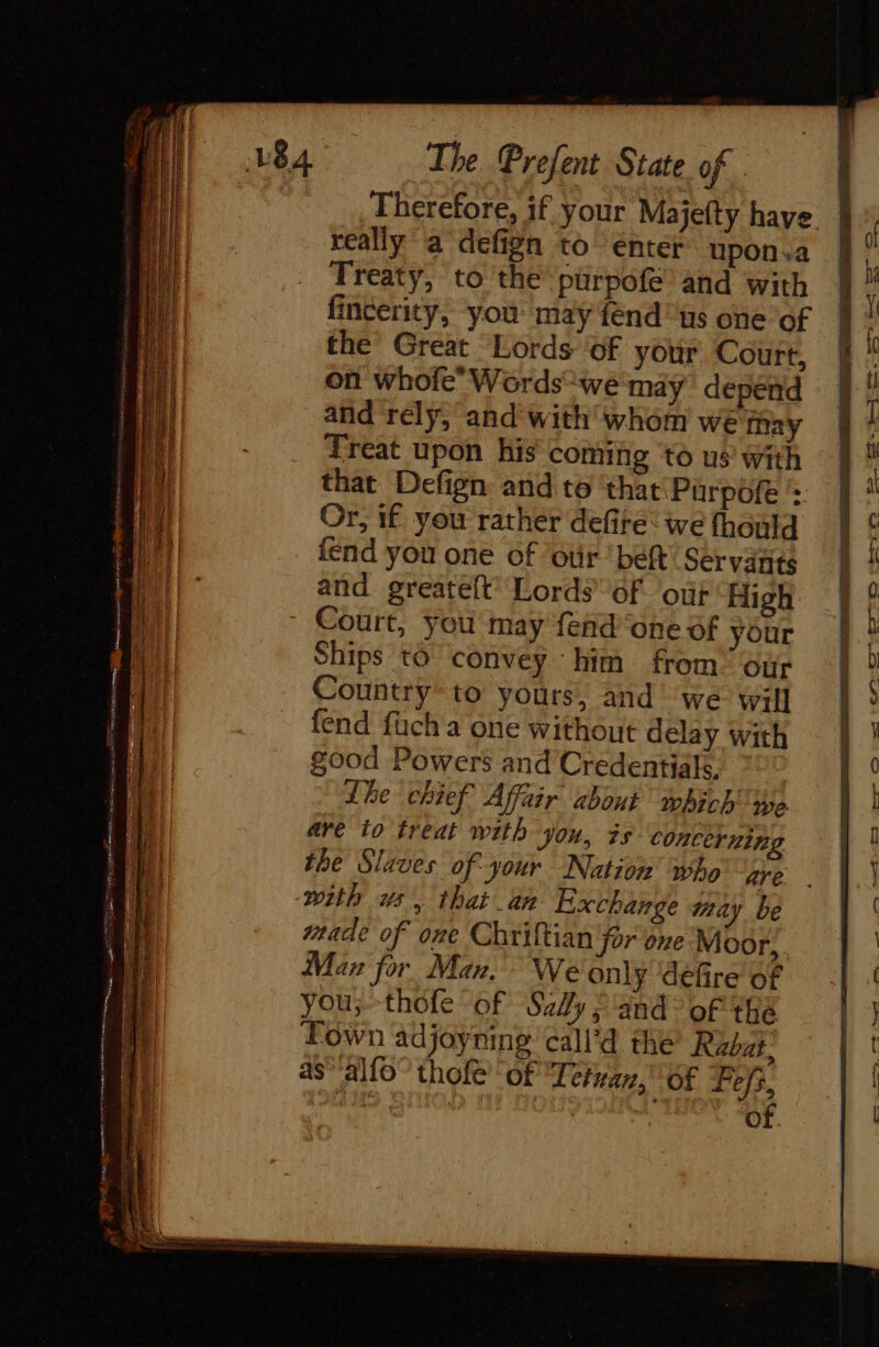 really a defign to énter upon.a Treaty, to the purpofe and with fincerity, you may fend us one of the Great Lords ‘of your Court, on whofe Words“wé may depend and rely, and with whom we may Treat upon his coming to us’ with that Defign and to ‘that Purpofe ’: Or, if you rather defire: we thould iend you one of oùr ‘bef Servatits and greateft Lords of ‘out High Court, you may fend ‘one of your Ships to’ convey him from our Country to yours, and we will fend fuch a one without delay with good Powers and Credentials. ? Lhe chief Affair about which ye are io treat with you, is concerning the Slaves of your Nation’ who are with ws, that an Exchange may be rade of one Chriftian for one Moor, Man for Man. We only ‘défire of you;-thofe of Sally and’ of thé Town adjoyning call’d the Rabat, as‘'alfo” thofé' of Terre, Of Fefs, oe deeb xe of. = HDRES ae iia pu C9 eet OMe So sw ee a | mes 4 Ww =~ = —, —F &amp; Qa ©