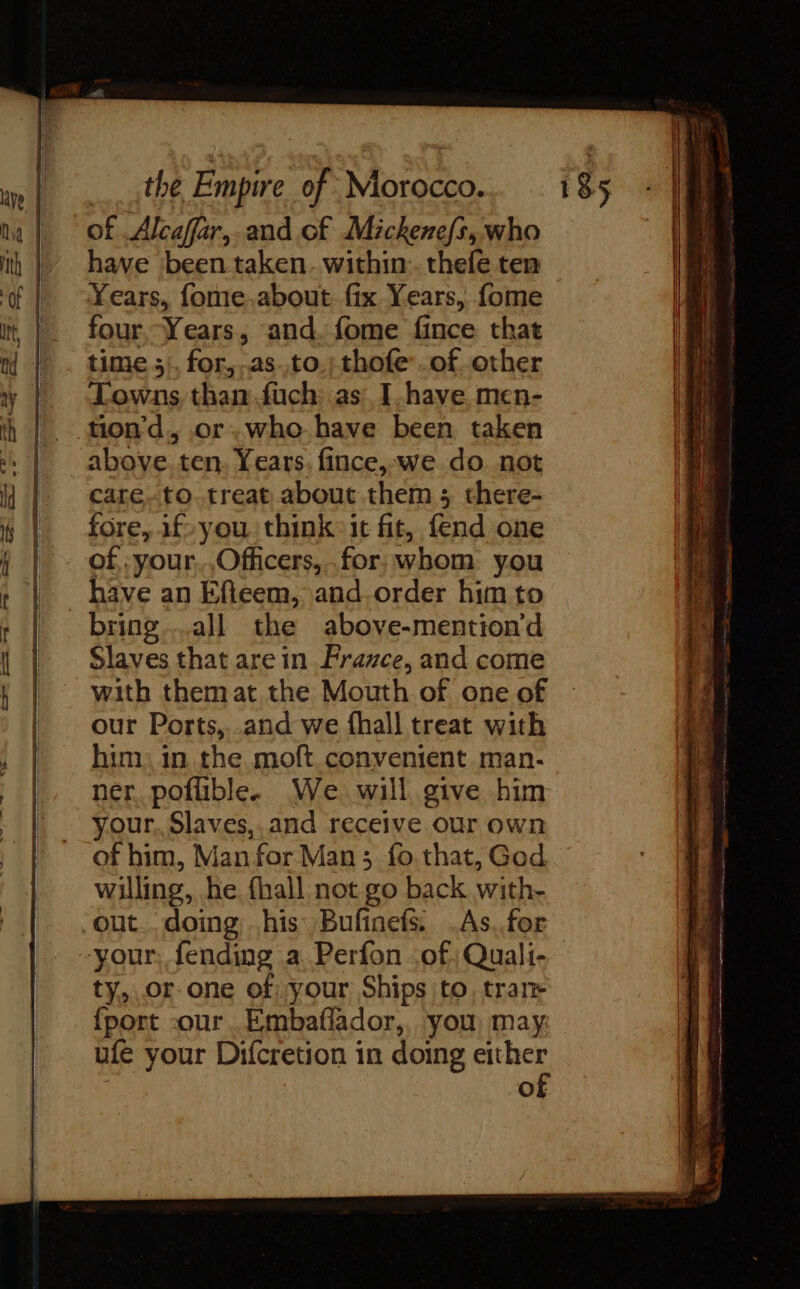 of Alcaffar,.and of Mickenefs, who have been taken. within. thele ten Years, fome.about fix Years, fome four Years, and. fome fince that time 1. for. as. t0.: thofe’.of other Towns than.fuch as I have men- tiond., or.who have been taken above. ten, Years: fince, we do not care.-to.treat about them ; there- fore, 1f- you think it fit, fend one of :your,,Officers, for; whom you _ bave an Efieem, and.order him to bring all the above-mention'd Slaves that are in France, and come with themat the Mouth of one of our Ports, and we fhall treat with him. in the moft convenient man- ner poflible. We will give him your. Slaves,.and receive our own of him, Man for Man ; fo that, God willing, he fhall not go back with- out doing his Bufinefs. .As..for your, fending a Perfon of Quali- ty, or one of your Ships to, tran {port cour. Embaflador,, you may ufe your Difcretion in doing either | | of Sas