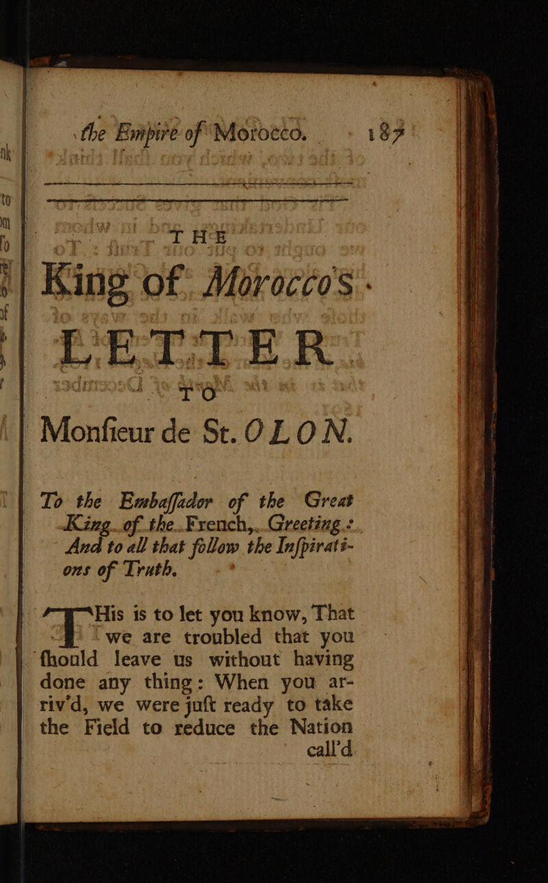 Sy es Se ï mesh the Empire of Motoëco. - 187 ARNO ae i ‘| oo | | bf, oF: fonT ao ak ti 1 King of Moroccos. if if ET | j LETTER. | Monfieur de St. OL ON. To the Ermbaffador of the Great King of the French, Grecting.: And to all that follow the Infpirats- ons of Truth. | His is to let you know, That | ~§ : we are troubled that you | fhould leave us without having | done any thing: When you ar- _ tivd, we were juft ready to take the Field to reduce the Nation call d