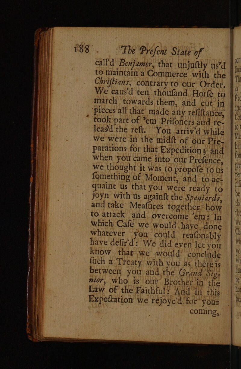 call’d: Bexjamer, that unjuftly us’d to maintam a Commerce with the Chriftians, contrary to our Order. foo dr march towards them, and cut in piéces all that made any refiltance, leagd the reft You arriva while we were in the midit of our Pre- parations for that Expedition s and when you caine into our Prefénce, we thought it was to propofe to us fomething of Moment, and to ac: quaint us that you were ready to joyn with us againft the Spaniards, and take Meafures together’ how to attack and overcome ‘em: In which Cafe we would have done whatever you could reafonably have defir’d: We did even let you know that we would’ conclude füch a Treaty with you as there is between you and the Graz Sigs #40, who 4s our Brother in the Law of the Faithful: Aad in this Expectation we réjoyc'd for your