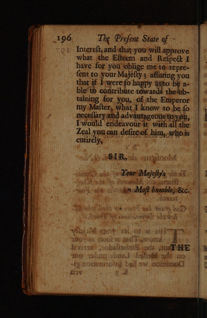 Intereft, and that you' will approve what the Efteem and Refpe@ I have for you ‘oblige me to repre- fent to your Majefty 5 ‘afluring you that if Iewerefo happy a8ito be a- ble’to contribute towards the/ob- taining for you, .of the Emperor my Malter, what J know to be fo neceflary andadvantageoüsttoyou, Iwould endeavour at wath.all the Zeal you can defiréof, him, whois eniwelys 6 : # Your Majefty’s :: L use Moft bambles»8cc.