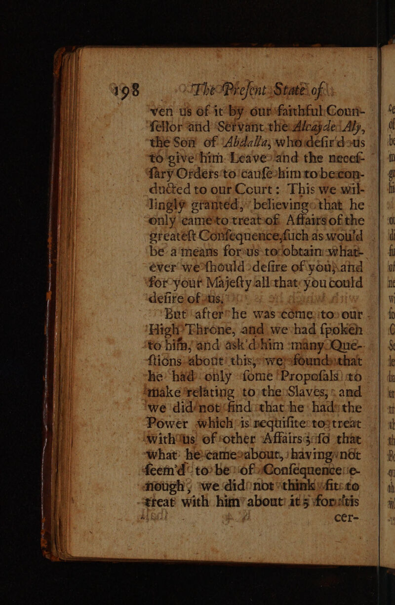 They sy, State: of: ven us Of it by out faithful: Count fellor and Sérvant.the rade Aly, the Son of ‘Abdalla, whoidefir'dous to give him. Leaveo and the necef- | {ary Orders to caufeahim tobexon- duéted to our Ceurt: This we wil- lingly granted,” believing that he only caméitotreato£ Affairs ofthe oreatelt Confeqnenceduch as would | be: a means forsus:tocobtaim-what- éver wexhould -defire of you\and for-your Mayefty all that ‘you could deñre ofus. ‘But ‘afterche was come::to: our - ‘High? Throne, and we had fpokeh fticns about this): nwerfoundthat he had only fome ‘Propofals) to we did/not find that-he hadsthe Power whichis nequifive: totreat nough; we did’ not think fit: to cer-