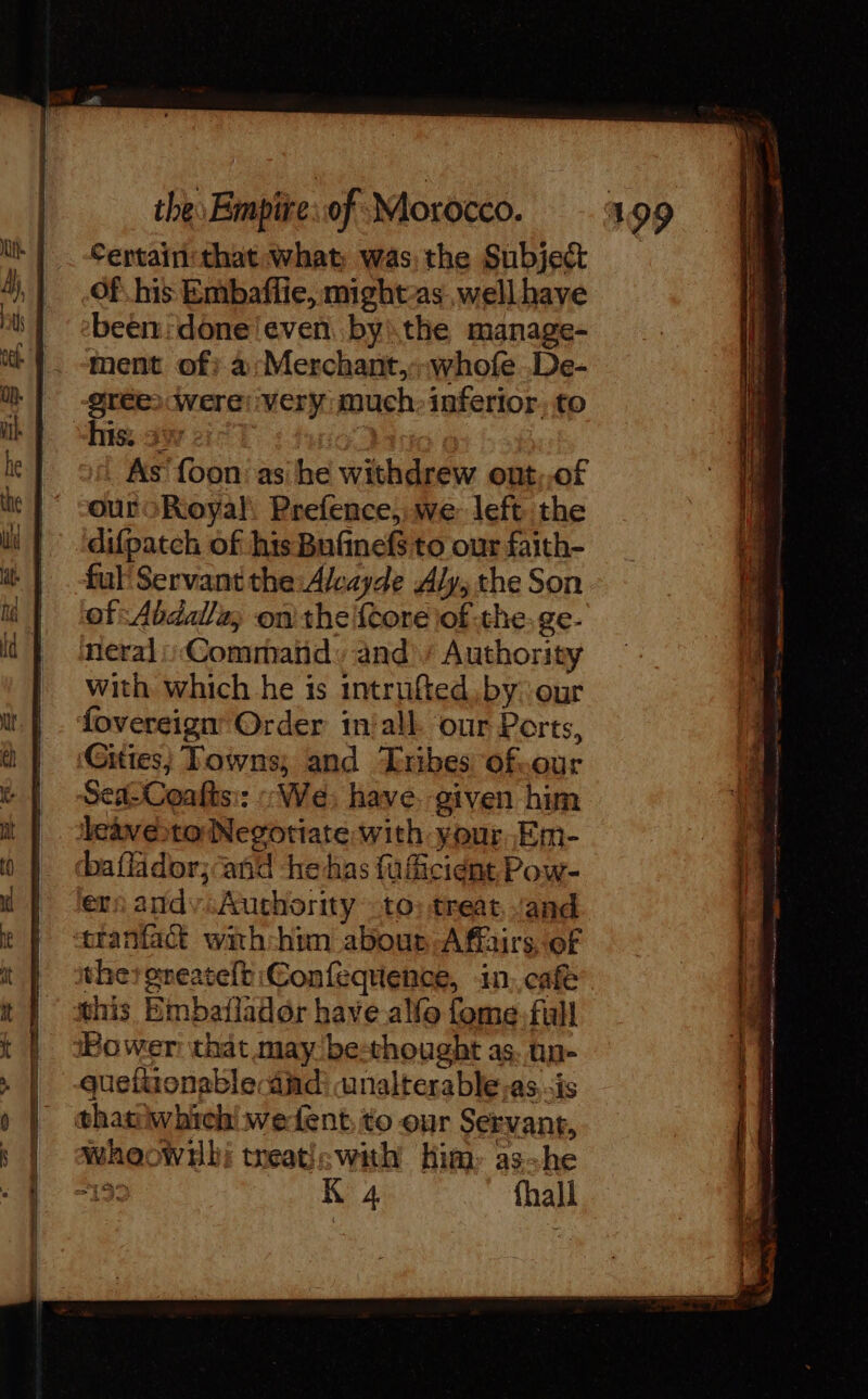 Certain: that what was, the Subject Of his Embaffie, mights well have been: doneleven byithe manage- ment of? à: Merchant,:-whofe De- grée) were: very much: inferior. to his. 3% As {oon as he withdrew ont,,of ouroRoyal, Prefence, we: left the difpatch of his Bufinefs to our faith- ful’ Servant the: Alcayde Aly, the Son of: Abdalla, on the {core iof the: ge- eral Command» and)’ Authority with which he is intrufted by ‘our fovereign’ Order in'alk our Ports, Sea-Coafts:: : We; have. given him ers andy Authority to) treat, and this Bmbaflador have alfo fome. full quefiionable andi unalterable,as, is whoownlh; treaticwith Him: as~he RE IT oe een ener = 2 &gt; tes El oh bos tier ke ge?