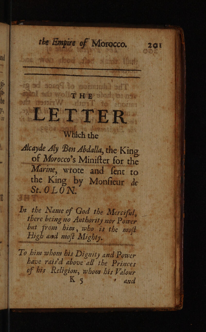 TOE HER [ LETTER Which the Alcayde Aly Ben Abdalla, the King of Morocco’s Minifter for the Marine, wrote and fent to. | the King: by Monfieur ge | à Le * In the Name of God the Merciful, _ | | there being no Authority nor Pomer | but from him, who 7% the #20/ j , Tigh and molt Mighty, % Ky ia as) if Lo hiv whom his Dignity and Power if have rais'd above all the Princes | of his Religion, whom his Valour K ‘ and WIL
