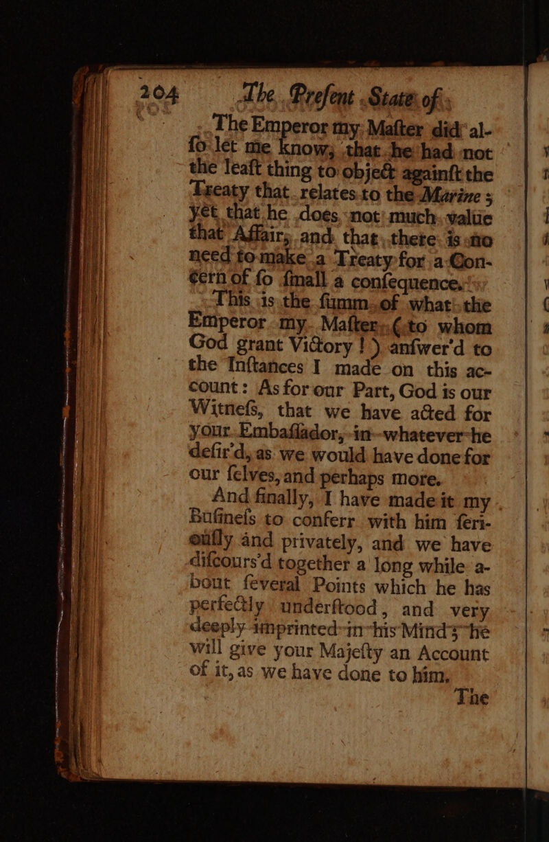 .… The Emperor my: Mafter did' al- fo: lét me know; ‘that he had not the leaft thing to obje&amp; againft the Freaty that. relates to the Marine 5 yet that he does ‘not: much value that Affair, and that \ there: is ato need fo-make a Treaty for a-Con- éérn of fo fmall a confequence.: This is the fiamm..of whati.the Emperor. my. Mafter;.¢.to whom God grant ViGory ! ) anfwer'd to the Inftances I made on this ac- count: Asforour Part, God is our Witnefs, that we have aGed for your. Embaflador, -in-whatever-he defir'd, as: we would have done for our felves, and perhaps more. And finally, I have made it my Bufinefs to conferr with him feri- oufly and privately, and we have difcours'd together a Jong while: a- bout feveral Points which he has perfectly underftood, and very deeply amprinted-in-his Mind? he will give your Majefty an Account of it, as we have done to him, he ne