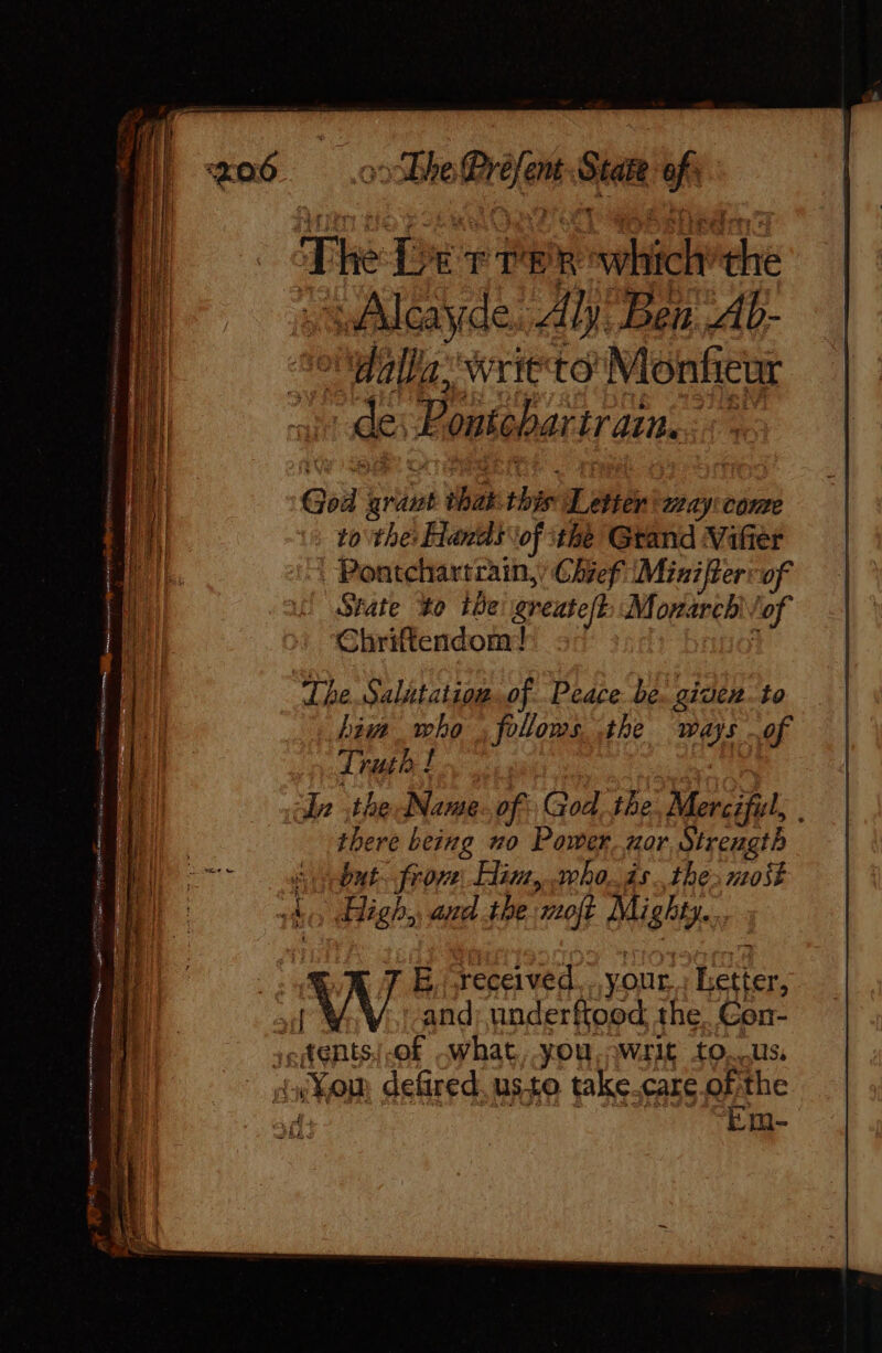 The Derre R rehicit “rs sAlcayde. Aly Ben Ab- Te WHETO Monfeur de Ponschartr ans. God pins what this Letter way: Conte to the: Hands ‘of the Gtand Vifier Pontchartrain,; Chief (Mini fer of State to ibe greatef} Monarch lof Chriftendom! The Salutation..of Peace. be. given. to bin who ; follows, the she of Truth ! 2 dn the Name. of God, tbe Merciful, there being no Power. nor Strength Stone. frove\. Hin, who. 4s. thes most A, High. and the ‘moft Mighty... 7 E,received. your Letter, | and: underftood the. Con- tentsi-of What you, writ to. us, You defired. usto take.care.of the ve ‘Em-