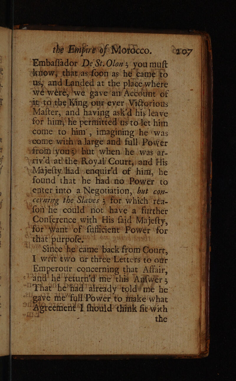 Embafiador De’S#:Oloz's you muft know; that/asfoon as hé came to us) and'Eanded at the place,where we were; we gave air Account of ‘it tothe King, our ever .Vidtorious Mafter, and having ask’d his leave for hint; he permitted'us tolet him come to him , imagining ‘he was ‘come withra Jarge: and: full: Power froth youS but when. he (was ‘ar- “oivd-aththe Royal Court, and His ‘pMajetty: Had\senquir’d of him, he found that he hadcno-Power to enter into a Negotiation,: but cor- cerxiyg the Slaves 3 Tor. which’ réa. fon he could not have a further Conference with His faid’ Majefty, “for Want of fufiient Power ‘for : that purpofe? Since ‘he came ‘back from Court, i writ two or three Letters to oùr Emperour concerning that Affair, ‘and he return’d methis Adfwer ; gave me fuH Power to take what “Agreement 1 fhould think ftwith ! dy - the