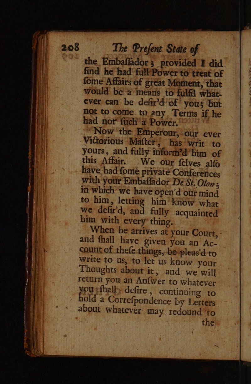 the Embaffador; provided I did find he had fullPower'to treat of fome Affairs of gréat Moment, that would bea means to fulfil whiat- ever can be defir’d of yous ‘but not to come. to any Terms if he had not’ füch 4 Power. | Now the Empérour,-our ever Victorious Mafter, has Writ to yours, and fully inform’d”him of this Affair. We our felves alfo have had fomé private Conferetices with your Embaffidor De St. Olon : in which we have open’d ott mind to him, letting him’ Know what we defir'd, and fully acquainted him with every thing. | When he arrives at your Court, and fhall have given you an Ac- count of thefe things, betpleas’d-to write to us, to let us know your Thoughts about it, and we will return you an Anfwer to whatever you rfhally defire , continuing to hold a Correfpondence by Letters about whatever may. redound’to the
