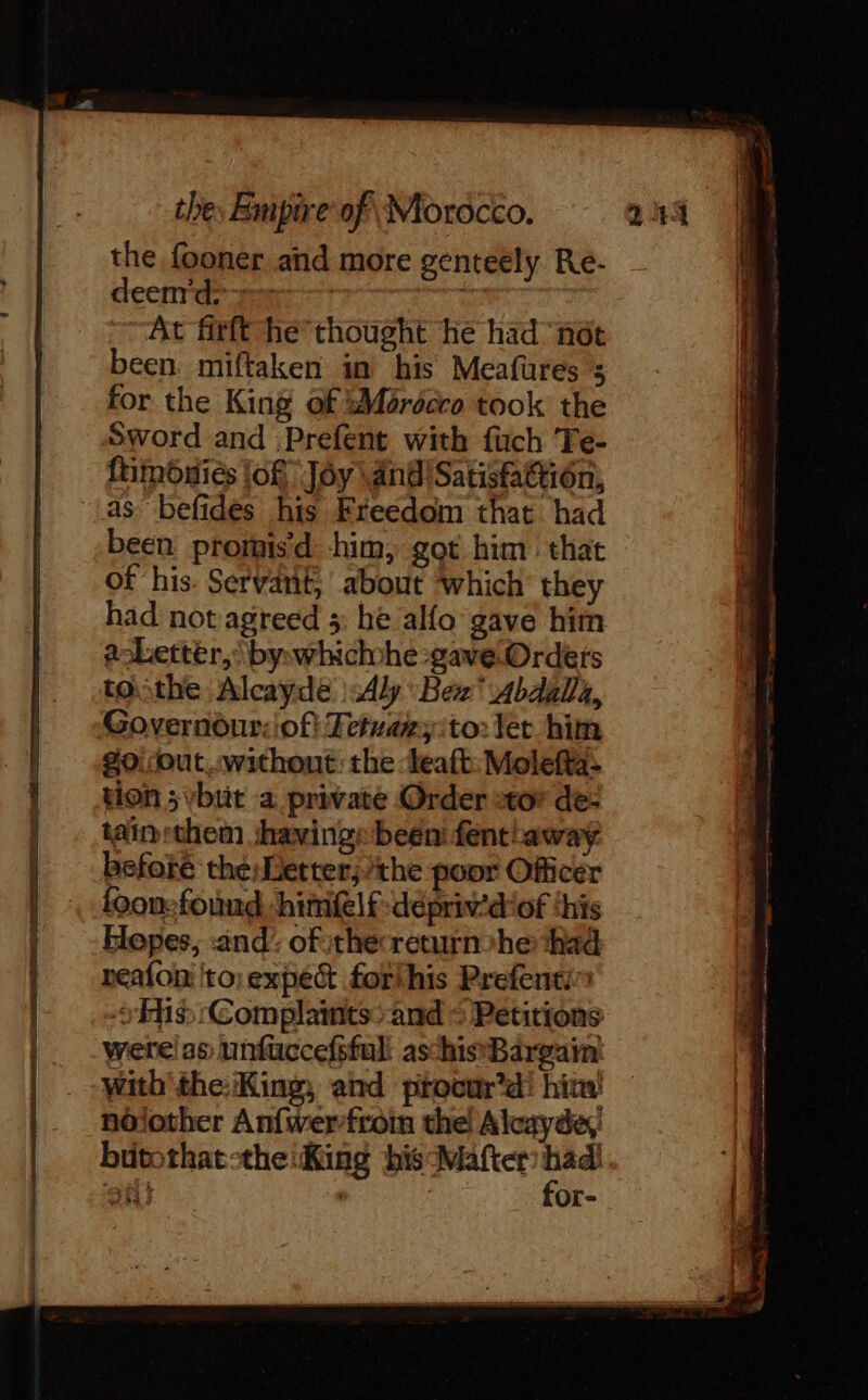 the fooner and more genteely Re- deenrd:~ Pre px At firft he thought he had not been. miftaken in his Meafures 3 for the King of ‘Mordcro took the Sword and .Prefent with fuch Te- ftimoniés lof. Jôy \ and Satisfattion, as befides his Freedom that had been promis’d him, got him that of ‘his. Servant, about which they had not agreed 5: he alfo gave him Letter, by»whichhe gave Orders tothe Alcayde Aly Bex Abdalla, #0. out..without: the ‘leaft: Molefta- tion ; vbtit a private Order tor de- tainthem shavings been fent away before the; Letter}/the poor Officer loonefound, himfelfdepriv’d'of ‘his Hopes, and’ ofithecreturnohe had neafoni 'to.expec forihis Prefenti~ His) (Complaints&gt;-and = Petitions were as unfuccefsful aschis'Bargain' with the: King, and procur’d! him! nôlother Anfwerfroin the! Alcayde,' butothatsthe:King bis Mafter or Shs | Or- hier ie LR OT à —_ a net St te enn tt GRA SHIH na