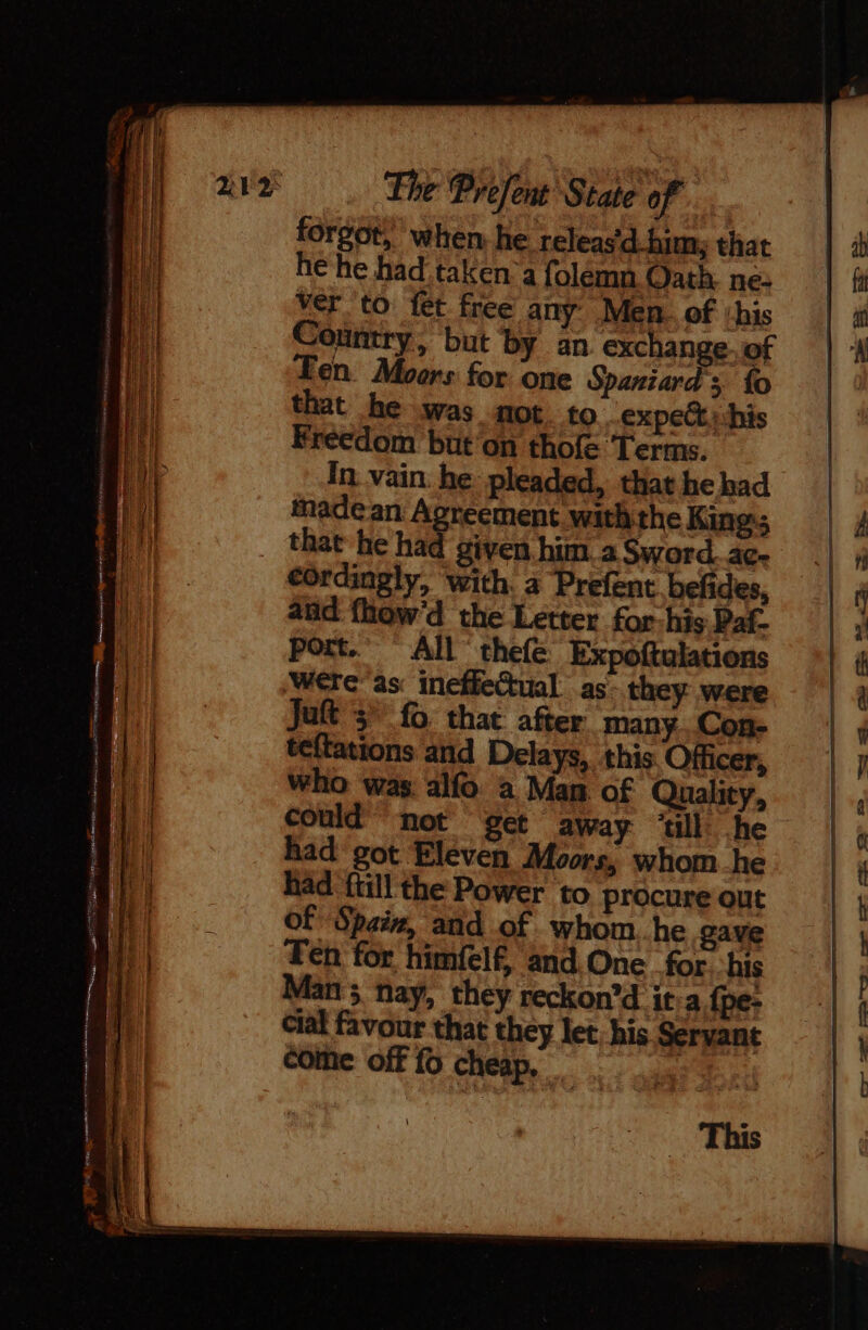 forgot, when, he releas d-him; that he he had taken a folemn Oath. ne: ver to fet. free any Men. of ‘his Country, but by an exchange. of ‘en. Moors for one Spaniards fo that he was mot to expe his Freedom but'on thofe Terms. In vain. he pleaded, that he had madean Aoreement withthe King; that he had given him. a Sword.ac- cordingly, with. à Prefent befides, and fhow’d the Letter for-his Paf- port.” All thefe Expoftulations were as: ineffeGual as- they were Juft 3 fo that after many. Con- teftations and Delays, this Officer, who was alfo a Man of Quality, could’ not get away ‘till he had got Eleven Moors, whom he had {till the Power to procure out of Spain, and of whom. he gave Fen for himfelf, and. One for his Man ; nay, they reckon’d it a fpe- cial favour that they let. his Servant SR = = con LS 8.2 Specs = cote off fo cheap, “an a ee ee ee ee ee a This