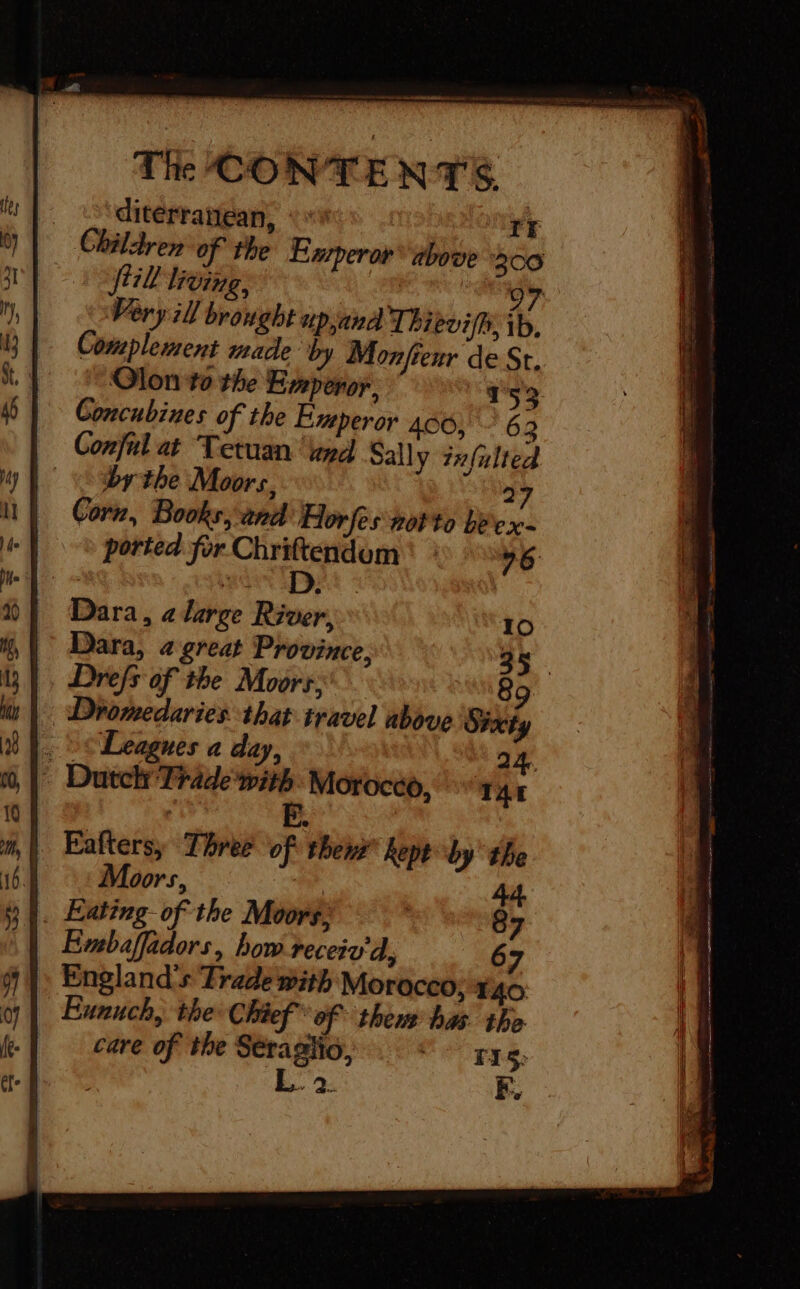 The CONTE N T'S. | ditérraniean, th Li: Children of the Emperor above 300 + Ji lieing, 07 Very ill brought up,and Thievifhi, ib, Complement made by Monfienr de St. Olon to the Emperor, “Ts53. Concubines of the Experor 406, 63 —— Conful at Tetuan pd Sally zxfulted &lt;br the Moors, 27 il Corn, Books, and Horfes not to béex- -| © ported for Chriftendom | : 76 Dara, a large River, 10 Dara, a great Province, 35. , Drefs of the Moors: | 89 | Dromedaries that travel above Sixty . ve Leagnes a day, 24 * Dutch Trade with Morocco, “rar E. | Eafters, Three of them kept by the Moors, . Eaïing of the Moors; Embafädors, bow receiv à, 7 » England's Trade with Morocco; x 40 Eunuch, the Chief of them bas the care of the Séraglio, . © rys. é L. 2. EF.