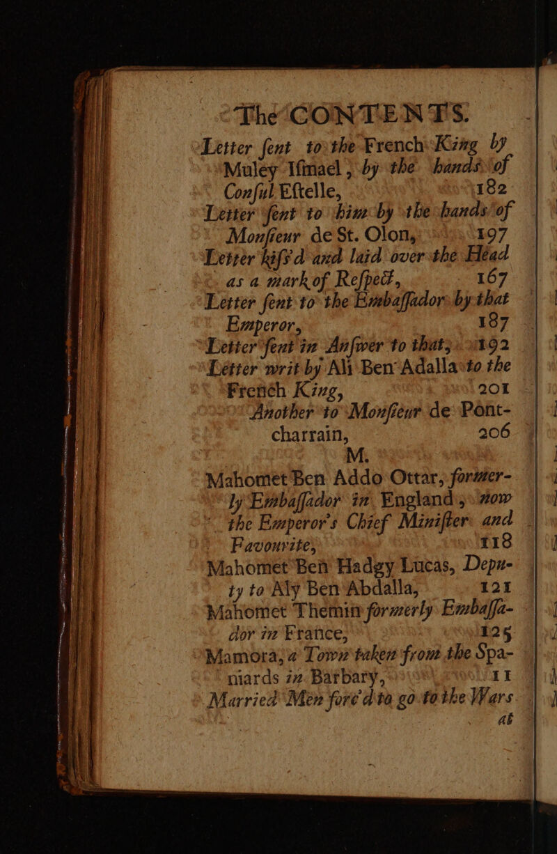 Letter fent tothe French King by Muley Ifmael , by the hands of : Conful Eftelle, 182 » Deiter fent to bimcby the handsof © Monfieur de St. Olons: 1: 197 Lcirèr kiff d'and laid over the Head as a mark of Refped, O7 Letter fent to the Embaffadorsby:that Emperor, | 187 “Letter fent in Anfwer to that. 1392 Letter writ by Ali Ben Adalla*to the French Kinxg, 201 Another 10 Monfieur de Pont- charrain, 206 Mahomet Ben Addo Ottar, former- ly Embafador in England; #0w | the Emperor's Chief Minifter: and _ Favourite, so 118 Mahomet Beit Hadgy Lucas, Depz- ty to Aly Ben Abdalla, 121 : Mahomet Themis formerly Embafla- dor iz Fratice, 12 Mamora, 2 Lown taken from the Spa- : mards 27. Barbary, | far Married Men foré d'ta go tothe Wars aë À