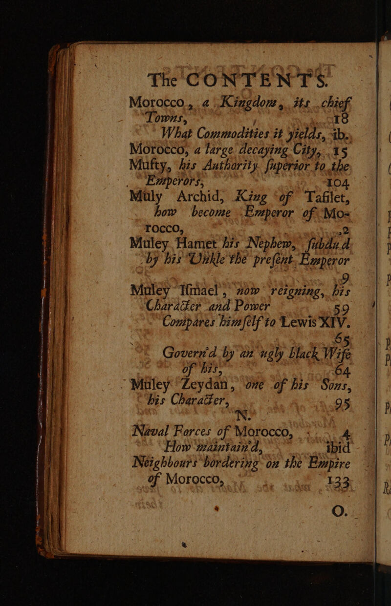 Morocco, 4 .Kingdow, its chief. Towns, 1s What Commodities it yields, ab. Morocco, a large decaying City, 15 Mufty, his Authority. {uperior tothe | Eperors, 104 Muly Archid, Kzzg ‘of Tafilet, how become Emperor of Mo: rocco, Natit &lt;i: {2 Muley. Hamet 475 Nephew, fubdid ‘by his “Oitkle the prefent. Emperor LE | 9 Muley Tmael, #0% rergring, his Character and Power 59 Compares himfelf to Lewis X1V. Naval Forces of Morocco, : 4 How mainiain'd, ibid Neighbours bordering on the Empire of Morocco, 33 à O.