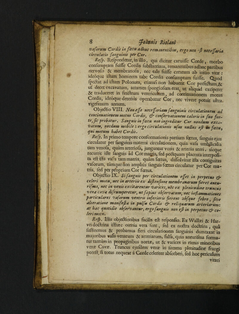 vaforum Cordis in f de tu adhuc remanentibus, ergo non -/? nece (farta circulatio fanguinis per Cor. Refp. Refpondetur, in illo, qui dicitur caruiffe Corde, morbo confumptam fuiffe Cordis fubftantiam, remanentibus adhuc partibus nervofis & membranofis, nec tale fuiffe creatum ab initio vita? : ideoque iftutri hominem tabe Cordis confumptum fuiffe. Quod fpe&at ad iftum Polonum, etiamli non habuerit Cor perferum,& ut decet excavatum, attamen fpongiofum erat, ut aliquid exciperet & traduceret in finiftcum ventriculum, ad continuationem motus Cordis, ideoque deterius operabatur Cor, nec vivere potuit ultra, vigefimum annum. Obje&io VIIL Non e [fe nec ejfariamj,'anguinis circulationem ad continuationem motus Cordis, & confervat tonem caloris in fuo fon¬ te, fc probatur, Sanguis in f ce tu non ingreditur Cor nondum exca¬ vatum, necdum mobile : ergo circulationis ufus nullus efi m fatu7 qui motum habet Cordis. Refp. In primo tempore conformationis partium foetus, fanguis ejus circulatur per fanguinis materni circulationem, quia vafa umbjlicalia tamvenofa, quam arteriofa, junguntur venis & arteriis uteri, sicque recurrit ifte fanguis ad Cor mayis, fed poftquam placenta interpofi- ta eft iftis vafts tam matris, quam foetus, dilfolvitur ifta continuitas vaforum, tumquenon amplius languis foetus circulatur per Co? ma¬ tris, fed per proprium Cor foetus. Objeidio IX. Si fanguis per circulationem e fiet in perpetuo & celeri motu, nec in arteriis ex diftenfione membranarum fieret aneu- rifma, nec in venis excitarentur varices, nec ex plenitudine truncus vena cava difrumperetur, utfkpius obfervatum, nec inflammationes particulares vaforum ventris inferioris fierent 'abfque febre, five aiteratione manifefia in pulfu Cordis & reliquarum arteriarum: at hac quotidie obfervantur, ergo fanguis non efi in perpetuo & ce¬ leri motu. « * ■ v ^ Refp. Iftis obje&ionibus facilis eft refponfio. Ex Walbei & Har- veido&rina ifthasc omnia vera funt, fed ex noftra do&rina, qua fuftinemus & probamus fieri circulationem fanguinis dumtaxat in majoribus vafis venarum Sc arteriarum, falfa, quia aneurifma forma¬ tur tantum in propaginibus aortas, ut & varices in ramis minoribus venas Cavas. Truncus ejufdem venas in iumma plenitudine frangi poteft, fi totus nequeat a Corde celeriter abforberi, fed hoc periculum vitari