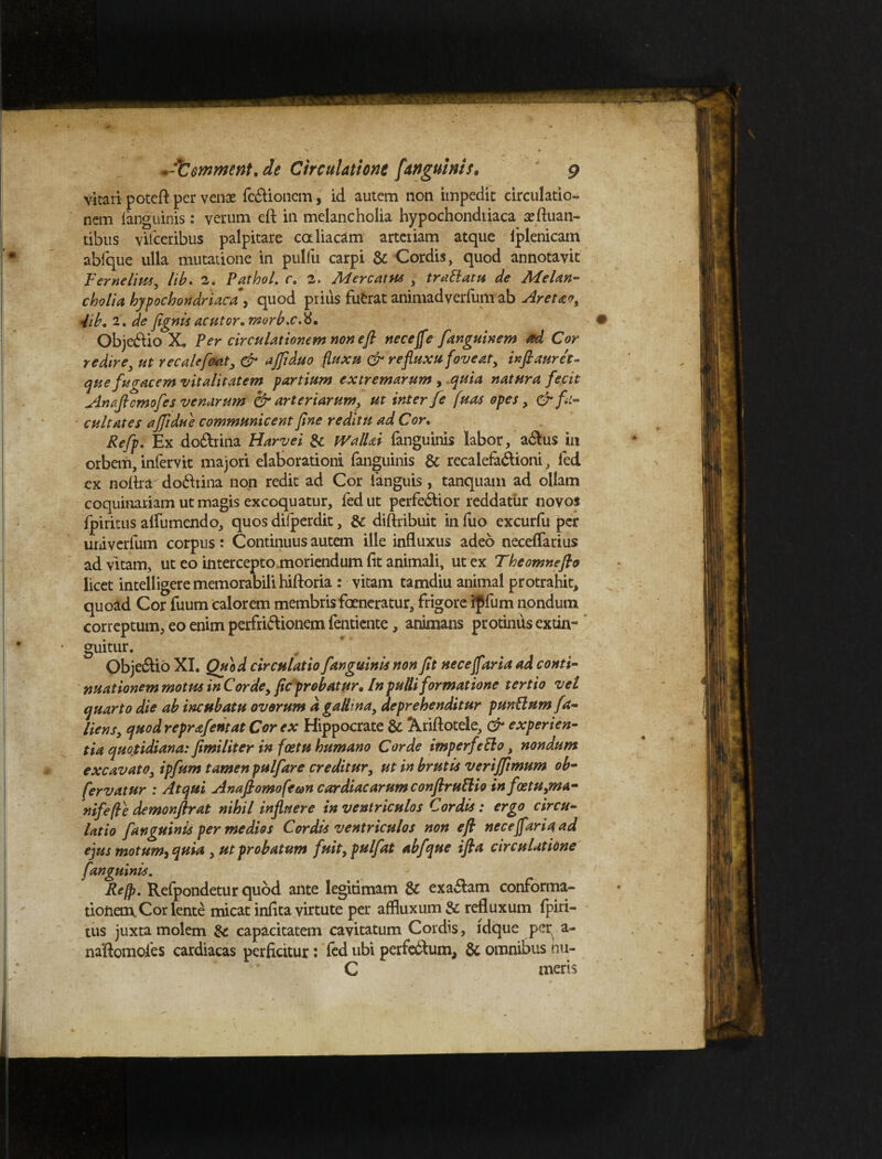 vitari poteri per venae fe&ionem, id autem non impedit circulatio¬ nem fanguinis: verum eft in melancholia hypochondriaca aeftuan- tibus vifceribus palpitare caliacam arteriam atque iplenicatn abfque ulla mutatione in pulfu carpi & Cordis, quod annotavit Fernelius, lib. 2. PathoL c. 2. Mere at us , trattaru de Melan¬ cholia hypochondriaca , quod prius fufcrat animadverfum ab Aretao, 4ib. 2. de fignis acutor. morb.c.ti. Objectio X. Per circulationem non eft neceffe fanguinem ad Cor redire3 ut recale fovit, & ajftduo fluxu & refluxu foveat, inftauret- que fugacem vitalitatem partium extremarum , .quia natura fecit Anaflcmofes venarum & arteriarumy ut inter fe fluas opes, & fa¬ cultates affidue communicent fine reditu ad Cor. Refp. Ex do£lrina Harvei & WalUi {anguinis labor, atilus in orbem, infervit majori elaborationi fanguinis & recalefadlioni, fed ex noftra do&tina non redit ad Cor ianguis, tanquam ad ollam coquinariam ut magis excoquatur, fed ut perfedlior reddatur novos fpiritus airumendo, quos difperdit, & diftribuit in fuo excurfu per univerfum corpus: Continuus autem ille influxus adeo neceffarius ad vitam, ut eo intercepto .moriendum fit animali, ut ex The omne flo licet intelligere memorabili hiftoria : vitam tamdiu animal protrahit, quoad Cor fuum calorem membris ferneratur, frigore ipfum nondum correptum, eo enim perfri&ionem fentiente, animans protinus extin- ‘ guitur. Obje£lio XI. Quod circulatio fanguinis non fit necejfaria ad conti¬ nuationem motus in Corde, fic probatur, [n pulli formatione tertio vel quarto die ab inctibatu ovorum d gallina, deprehenditur punitum fa¬ llens, quod reprafentat Cor ex Hippocrate & Xriftotele, & experien¬ tia quotidiana: fimiliter in foetu humano Corde imperfecto, nondum excavato, ipfum tamen pulfare creditur, ut in brutis verijftmum ob- fervatur : Atqui Anaftomoftan cor diae arum conftruCHo infatuyna- nifefle demonftrat nihil influere in ventriculos Cordis: ergo circu¬ latio fanguinis per medios Cordis ventriculos non eft necejfaria ad ejus motum) quia , ut probatum fuit, pulfat abfque ifta circulatione fanguinis. Reft. Refpondetur quod ante legitimam 3c exa&am conforma¬ tionem. Cor lente micat infita virtute per affluxum & refluxum fpiri¬ tus juxta molem & capacitatem cavitatum Cordis, ldque per a- naftomoies cardiacas perficitur: fed ubi perfe&um, 6t omnibus hu- C meris