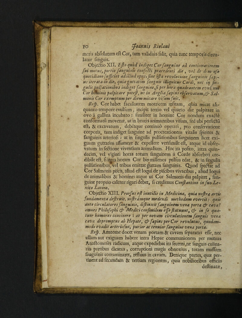 ro rfoaywis Rhlani meris abfolutum eft Cor, tum validius falit, quia tunc temporis circu¬ latur fanguis. Objectio XII. Eflo quod indiget Cor fanguine ad continuationem fui motus,, portio fanguinis confifti procedenti die , vel de dim'nfa quotidiano fufficiet ad 'illud opus,fine ifia revolutione J,'anguinis fcpi¬ us iterata in die, quiaguttatim fanguis illiquitur Cordi, nec in jin- gulis puljationibus indiget [anguine,fi per hora quadrantem evufunf Cor hdhoinis palpitare potefl, ut in Anglia fapius cbfervatum,& Sal- monis Cor exemptum per diem micare vifumfuit. * Re fi. Cor habet facultatem motricem infitam, quia micat ali¬ quanto tempore evulfum, incipit tertio vel quarto die palpitare in ovo a gallina incubato : fimiliter in homine Cor nondum cxa£te conformatu movetur, ut in brutis animantibus vifum, fed ubi perfe&u eft> & excavatum, debetque continuo operari, pro confervatione corporis, tum indiget fanguine ad procreationem vitalis lpiritus Sc fanguinis arterioli : at in lingulis pullationibus languinem licet exi¬ guum guttatim aflumere &: expellere verifimile eft, atque id obier- vatum in fe&ione viventium animalium. Hoc ita polito, intra quin¬ decim, vel viginti horas totum languinem a Corde abforberi cre¬ dibile efl:, li intra horam Cor bis millenos pullus edat, & in lingulis pullationibus, vel tribus emittat guttam fanguinis. Qiiod Ipeffat ad Cor Salmonis pileis, aliud eft loqui de pifeibus vivacibus, aliud loqui de animalibus & homine: atque ut Cor Salmonis diu palpitet, fan¬ guine proprio calente rigari debet, li credimus Conftantino in fito-Le- xico Latino. Objedlio XIII. Prorfus e fi inutilis in Medicina, quia noflra artis fundamenta defiruitinofirdmque medendi ?nethodum evertit: quis ante circulatores fanguinis, diflinxit fanguinem vena porta & cava? omnes Philofophi & Medici confimilem efieflatuunty & in fe qua- tuor humores continere : at per novam circulationem fanguis vena cavo depromptus ab Hepate, & fapius per Cor revolutus, quodam¬ modo evadit arter tofus, purior ac tenuior fanguine vena porta. Re fi. Anatome docet venam portam & cavam leparatas clfe, nec ullam aut exiguam habere intra Hepar communionem per mutuas Anaftomofes radicum, atque expediebat ita fecerni,ne fanguis culina¬ riis partibus dicatus , corruptioni magis obnoxius, totam maffam fanguinis contaminaret, refluus in cavam. Denique partes, quas per¬ tinent ad fecundam & tertiam regionem, quia nobilioribus officiis deftinatee,