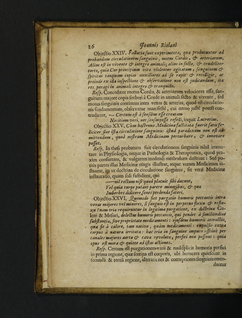 Obje£HoXXlV. fallaciafunt exptrim^nta^ qua producuntur ai probandam circulationem[anguinis, motus Cordis * & arteriarum, Alius ejl in vivente & integro animali', alius in fello, & crudeliter torto, quia Cor principium vita violenter agitatum > fanguinem & fpiritus tan,quam copias auxiliares ad fe rapit & recolligit , ac proinde ex illa infpetlione & obfervatione non e fi judicandum, ita res peragi in animali integro & tranquillo. Refp. Conceditur motus Cordis, & arteriarum velociores effe, fan- guinem majore copia iorberi a Corde in animali fe&o & vivente , fed motus ianguinis continuus intra venas & arterias, quod eft circulatio¬ nis fundamentum, obiervatur manifefte, -cui nemo jufte poteft con¬ tradicere, • Certum eft d fenfibus effe creatam Notitiam veri, nec fenfuspoffe refelli, inquit Lucretius. Obje&io XXV. Cum haftenus Medicina fattitata fuerit fatis fe¬ liciter fine ifta circulatione fanguinis: iftud paradoxum non eft adr mittendum , quod noftram Medicinam perturbare, & innovare poffet^ Refp. In thefi probatum fuit circulationem fanguinis nihil immu¬ tare inPhyfiologia, neque in Pathologia & Therapeutica, quod pra- xim confuetam, & vulgarem medendi methodum deftruat: Sed po¬ tius partes illas Medicinae magis illuftrat, atque veram Medicinam in- ftaurat, ita utdoftrina de circulatione fanguinis, fit verae Mcdicin* inftauratio, quam foli faftidient, qui ——nil retium ni fi quod placuit ftbi ducunt, Vel quia turpe putant parere minoribus, & qua Imberbes didicere fenes perdenda fateri. Obje&io XXVI. Quomodo fiet purgatio humoris peccantis intra venas majores vel minores, ft [anguis eft in perpetuo fluxu & reflu- xu f nam tria requiruntur in legitima purgatione, ex dp Urina Ca- | yi/%SJ y vyr* m b (v^ J r W v j' ’ *qr r r*» r r w , - - j J - » . qua fit d calore, tam nativo , qudm medicamenti: expulfio extra corpus d natura irritata: hac tria in [anguine impuro ajftdue per opus eft. mora & quiete ad iftas afliones. Refp. Certum eft purgationem-varii & multiplicis humoris perfici in prima regione, quae fentina eft corporis, ubi humores quiefeunt in fecunda & tertia regione, alteraucnes & corruptiones ianguinis emen-