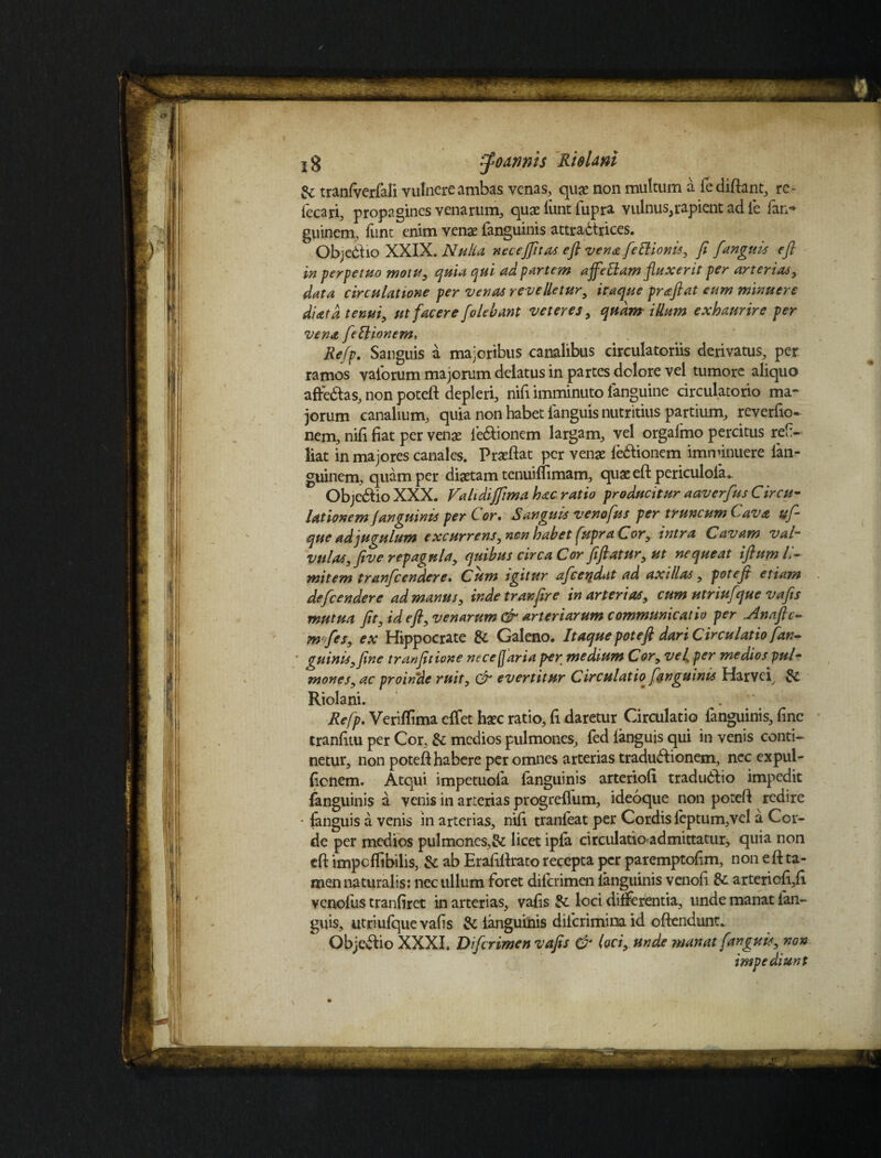 xg ffoannts RieUni & traniverfali vulnere ambas venas, quae non multum a fediftant, re- fecari, propagines venarum, quae lunt fupra vulnus,rapient ad fe fan*» guinem, funt enim venae languinis attradtrices. Objectio XXIX. Nulla necejfitas eft vena feftionis, fi [anguis e fi 'm perpetuo motu, quia qui ad partem ajfeffam fluxerit per arterias, data circulatione per venas re velletur9 itaque pr&ftat eum minuere diatd tenui, ut facere [olebant veteres, quam illum exhaurire per vena feftionem, Refp. Sanguis a majoribus canalibus circulatoriis derivatus, per ramos vaiorum majorum delatus in partes dolore vel tumore aliquo afredtas, non poteft depleri, nifi imminuto fanguine circulatorio ma¬ jorum canalium, quia non habet fanguis nutritius partium, reverfio- nem, nifi fiat per venae ie&ionem largam, vel orgalmo percitus ref- liat in majores canales. Praeftat per venae ledfionem imminuere lan- guinem, quam per diaetam tenuiflimam, quae eft periculola.. Objedtio XXX. FaIt dijfima hac ratio producitur aaverfus Circu¬ lationem fanguinis per Cor• Sanguis venofus per truncum Cava ufi- que ad jugulum excurrens, non habet fupra Cor, intra Cavam val¬ vulas, five repagula, quibus circa Cor fifiatur,ut nequeat ifium li¬ mitem tranficendere• Cum igitur aficetidat ad axillas, potefi etiam defcendere ad manus, inde tranfire in arterias, cum utriufque vafis mutua fit, id eft, venarum & arteriarum communicatio per ..Anaftc- mfes, ex Hippocrate & Galeno. Itaque poteft dari Circulatio fan¬ guinis, fine tranfitione necefaria per medium Cor, vel. per medios pul¬ mones, ac proinde ruit, & evertitur Circulatio^ fanguinis Harvci, Riolani. . Refp. Veriftima effet haec ratio, fi daretur Circulatio fanguinis, fine tranfitu per Cor, & medios pulmones, fed languis qui in venis conti¬ netur, non poteft habere per omnes arterias tradudlionem, nec expul- fienem. Atqui impetuofa fanguinis arteriofi tradudlio impedit fanguinis a venis in arterias progrelfum, ideoque non poteft redire • fanguis a venis in arterias, nifi tranfeat per Cordis feptum,vel a Cor¬ de per medios pulmones,& licet ipfa circulatiaadmittatur, quia non eft impcffibilis, & ab Erafiftrato recepta per paremptofim, non e ft ta¬ men naturalis: nec ullum foret dilcrimen languinis venofi & arteriofi,fi venofus tranfiret in arterias, vafis & loci differentia, unde manat ian- guis, utriufque vafis & languinis diicriminaid oftendunt* Objedtio XXXI. Difcrimett vafis & loci, unde manat fanguis, non impediunt