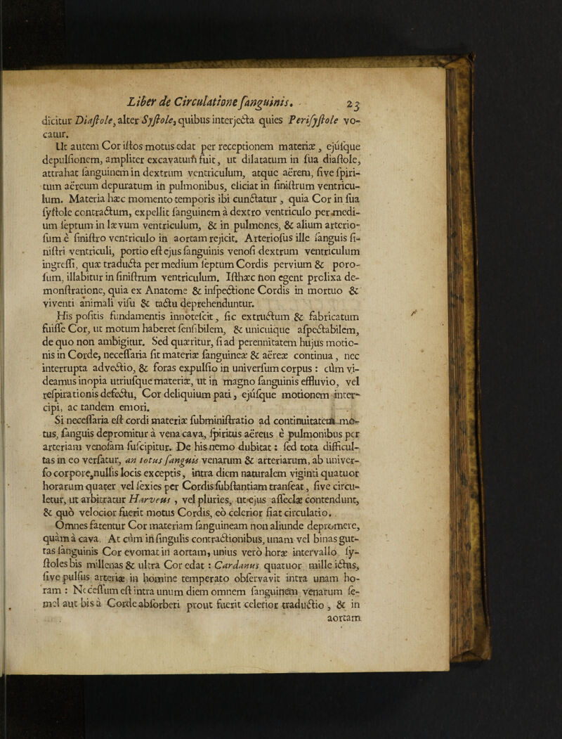 dicitur Diafiole3 alter Syftole^ quibus interjecta quies Perifyflole vo¬ catur. Ut autem Cor iflos motus edat per receptionem materiae , ejuique depulfioncm, ampliter excavatuifi fuit, ut dilatatum in fua diaftole, attrahat fanguinem in dextrum ventriculum, atque aerem, five fpiri- tum aereum depuratum in pulmonibus, eliciat in finiftrum ventricu¬ lum. Materia haec momento temporis ibi cundlatur , quia Cor in iua fyftole contra6lum, expellit fanguinem a dextro ventriculo perjmedi- um leptumin laevum ventriculum, & in pulmones, & alium arterio- lume finiftro ventriculo in aortam rejicit. Arteriofus ille fanguis fi- niftri ventriculi, portio efl: ejus fanguinis venofi dextrum ventriculum ingrefli, quae tradu&a per medium feptum Cordis pervium &c poro- fum, illabitur in finiftrum ventriculum. Ifthaec fton egent prolixa de- monftratione, quia ex Anatome & infpe&ione Cordis in mortuo & viventi animali vifu & tadlu deprehenduntur. His pofitis fundamentis innotefeit, fic extrusum &; fabricatum fuiffe Cor, ut motum haberet fenfibilem, & unicuique afpe&abilem, de quo non ambigitur. Sed quaeritur, fi ad perennitatem hujus motio¬ nis in Corde, neceffaria fit materiae fanguineae & aereae continua, nec interrupta advenio, &; foras expulfio in univerlum corpus : cum vi¬ deamus inopia utriufque materiae, ut in magno fanguinis effluvio, vel refpirationis defe&u, Cor deliquium pati, ejufque motionem inter* cipi, ac tandem emori. Si neceffaria efl cordi materiae fubminiftratio ad continuitatem mo¬ tus, fanguis depromitur a vena cava, Ipiritus aereus e pulmonibus per arteriam venofam fufeipitur. De his nemo dubitat: fed tota difficul¬ tas m eo verfatur, an totus fanguis venarum & arteriarum, ab univer- fo corpore9nullis locis exceptis, intra diem naturalem viginti quatuor horarum quater vellexicsper Cordis fubftantiam tranfeat, five circu¬ letur, ut arbitratur Harveus , vel pluries, ut-ejus a {feclae contendunt, & quo velocior fuerit motus Cordis, eo celerior fiat circulatio. Omnes fatentur Cor materiam fanguineam non aliunde depromere, quam a cava, At cum in fingulis contradfionibus, unam vel binas gut¬ tas fanguinis Cor evomat in aortam, unius vero horae intervallo ly- ffolesbis millenas & ultra Cor edat : Cardanus quatuor mille idhis, five pulfus arterias in homine temperato obfervavit intra unam ho¬ ram : Neceilum eft intra unum diem omnem fanguinem venarum fe- mclautbisa Corde abfbrbcri prout fuerit celerior tradudlio , & in aortam