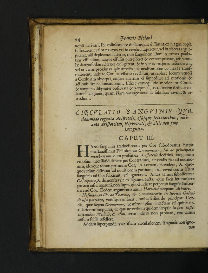 Joannts RloUnl aorta derivari. Ibi coUe&us,nec difflatus,aut difflueft$,ex magna copia fuffocaretur calor nativus, vel in cerebru raperetur,vel in viiceraregur- «ntarevnifi deplerentur arteriae, quae languintm iftum in carnes paula- tim effundunt, itaque effufus putrefeeret Sc corrumperetur, nifi venu¬ la .fanguiforbae celeriter exfugetent, &: in venas majores refunderent, vel in venas proximas ipfis arteriis per anaftomolim connexas tranf- mitterent, inde ad Cor neceffario revehitur, ut repleat locum ven oli a Corde jam abforpti, atque materiam ei fuppeditet ad motionis & asionis fuce continuationem. Iffhxc confequutio motionum Cordis Sc fanguinis diligenter obfervata & perpenfa , occafionem dedit circu¬ lationi (anguinis, quam Harvem ingeniose ac fubtiliter invenit 8c in¬ troduxit. Cl^CVl ATI 0 'S A NO VI NIS 'QVO- dawmodo cognita Arijloteli^ cjuftpue feHatoribus , ime ante Arifletelun, Hippocrati, & aliis non fuit incognita. CAPUT III. HAnc fanguinis traductionem per Cor fubodoracus fuerat praftantiflimus Philofophus Cremonims , lib. de principatu membrorum, dum probat ex Arijlotelte dodrina^ fanguinem venofum neceffario debere per Cor traduci, utvitalisfiatadnutritio- nem,ide6que totum permeare Cor, in aortam delcendere, & quo- quoverfum diftribui ad nutritionem partium, led reverfionem lftam fanguinis ad Cor fubticuit, vel ignoravit. Antea tamen iubolfecerat Cafalpinttt,Sc demonftravit ex ligatura ardta, qua facit mtumefcere partem infra ligatura,nort fupra,quod indicat perpetuo fanguine afeen- dere ad Cor. Eodem argumento utitur Harveus tanquam Achilleo. * Hofmannus lib. de Thorace, & Commentarm in librum Galem de ulu partium, vatiffque in locis , multa feribit de principatu Cor¬ dis, qua favent Cremonino, & miror iplum intaftam reliquifle cir¬ culationem fanguinis, de qua ne verbum quidem fcripfe injuu Jnfii- tuuombm Medkie, & alibi, certo indicio non probare, nec tamen aufum fuiffc refellere. Addam fuperpondii vice iftam circulationem fanguinis non igno-» r r tam *•.. ^• *-■ .