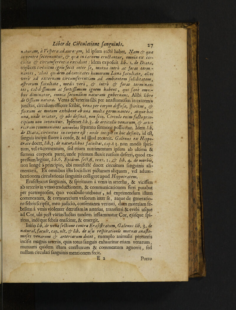 natur am> d Ve [fer a ad auroram, id ipfum re&e habet. Nam qua in ventre f 'Cernuntur, & qua in carnem eruElantury omnia ex cir¬ cuitu & circumferentia excidunt: idem expoliat hb. 1. de Di at a, triplices circuitus ignis fecit inter fe, mutuo intro ac foras termi¬ nantes , *alios qmdem ad cavitates humorum Luna facultate, alios vero' ad externam circumferentiam ad ambientem foliditatem, aftrorum facultate , medii vero , & intro & foras terminan- tes, calid’Jfimum ac fortijfimum ignem habent, qui fane omni* bus dominatur, omnia fecundum naturam gubernans. Alibi libro de Offium natura. Venas &'arterias fibi per anaftomofim in extremis junddas, circulum efficere feribit, vena per corpus diffufa, fp iri tus, & fluxum ac motum exhibent ab una multa germinantes, atque hac una, unde oriatur, & ubi deflnat, non fcio. Circulo enim fatloprin-* cipium non invenitur. Ipfemet lib. 3. de articulis venarum & arte- riarum communiones acuvavUs feparato fermon.e pollicetur. Idem lib. de Di at di circuitus in corpore efl ; unde incipif in hoc definit, id efl, {anguis incipit fluere a corde, & ad illud recurrit. Galenus ex Hippo¬ crate docet, lib.1* de naturalibus f acuit at, cap.i 3. non modo {piri- tum, yel excrementum, fed etiam nutrimentum ipfum ab ultima & fumma corporis parte, unde primum fluxit rurfum deferri, quod ex- prelfum legitur, lib.6, Epidem. f efl.6. text. 1, jfr lib. 4. de morbis* non longe a principio, ubi manifefte docet circuitum {anguinis ali¬ mentarii. Ex omnibus ilfis locis licet pi&uram aliquam, vel adum¬ brationem circulationis fanguinis colligere apud Hippocratem. Erafiftratus {anguinis, & fpirituum a venis in arterias, & viciffim ab arteriis in venas tradu&ionem, & communicationem fieri putabat per paremptofim, quo vocabulo utebatur, ad exprimendum iftum commeatum, & commercium vaforum inter fc, atque dc generatio¬ ne febris fcripfit, meo judicio, conlentanea veritati, dum materiam fe¬ brilem a venis violenter detrulam ia arterias, transferri & evehi ufque ad Cor, ubi pofl: varias ludias tandem inflammatur Gor, ejufque fpi- ritus, indeque febris enafeitur, & emergit. * * Initio hb. de vena fettione contra Erafi(Iratum, Galenus lib. 3. de natural.facuit, cap. ult. & lib. de ufti refpirationis mutuas anafto- mofes venarum & arteriarum docet, exemplo animalis pereuntis incilis magnis arteriis, quia totus fanguis exhauritur etiam venarum, mutuum quidem iftum confluxum & commeatum agnovit, fed nullam circulati fanguinis mentionem fecit.