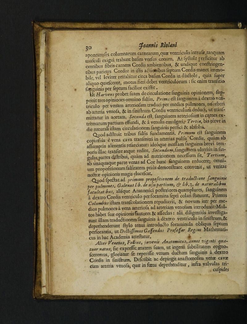 * zfoams Rloknl aponeurofes columnarum carnearum,qu3e ventriculis intrufa^tanquam mulculi exigui trahunt bafim verius conum. At iyiiole perficitur ab omnibus fibris carnem Cordis ambientibus, & undique confringen¬ tibus parietes Cordis: in iftis actionibus feptum Cordis manet immo¬ bile vel leviter retrahitur circa bafim Cordis in diaftole, quia fuper aliquo quiefcente, motus fieri debet ventriculorum : fic enim tranfitio fatiguinis per feptum facilior exiftit. Ut Harveus probet fuam de circulatione fanguinis opinionem, lup- ponit tres opiniones omnino falfas. Prima efi ianguinem a dextro ven¬ triculo per venam arteriofam traduci per medios pulmones, relorberi ab arteria venola, & in finiftrum Cordis ventriculum deduci, ut tranf- inittatur in aortam. Secunda eft, fanguinem arteriofum in carnes ex¬ tremarum partium effundi, U a venulis emulgeri/ Tertia, bis terve in die naturali iftam circulationem fanguinis perfici & ablblvi. _ Quod adftruit tribus falfis fundamentis. Primum eft ianguinem copiofius e vena cava tranfmitti in arterias pulfii' Cordis, quam ab affumptis alimentis refarciatur: ideoque mafiam fanguinis brevi tem¬ poris illae tranfire atque redire. ^cWwlangutoem ulterius in lin¬ gulas partes difribui, quam ad nutritionem neceffum fit. Tertiumr, ab unaquaque parte venas ad Cor hunc ianguinem reducere; omni¬ um propofitionumfalfitatem priusdemonftrare convenit, ut veritas nofte opinionis magis elucefcat. . Quodfpe&atad primam vropofitionem de traductione Janguina perpultnones. Galenus Ib. de ufup artium, & hb.t,, de naturalibus facultatibus, aliique Anatomici pofteriores quamplures, ianguinem a dextro Cordis ventriculo per foramina fepti colari ftatuunt. Primus Columbus iftam tranfcolationem repudiavit, & novum iter per me¬ dios pulmones a vena arteriofaad arteriam venolam introduxittMul- tos habet fuae opinionis&utotes & alfeclas: alii, diligentius inveftiga- nmt illam traduaionem fanguinis a dextro ventriculo in finiftrum,& deprehenderunt ftylo tenui introduilo foraminuta obliqua feptum perforantia, utDofliffimus Gaffendus Profejftr Regius Mathemati¬ cus in hac Academia atteftatur. « Alter Venetus, Fottius, juvenis Anatomicus, annos vigmti ejua- tuor natus, fic expreffit astatem fuam, ut ingenii fubtilitatem cogno- fceremus, gloriamr fc reperifle verum duiftum fanguinis a dextro , Cordis in finiftrum, Defcribit ac depingit anaftomofim venas cava: • cum arteria venola, qua; in foetu deprehenditur, infia valvulas tn- culpides