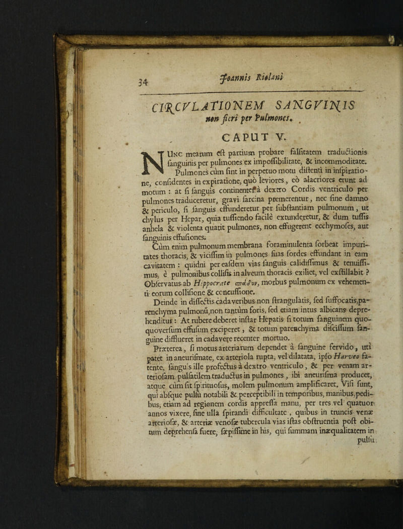 3 4 '■tunnis RhUm a^cr lationem sANGrixiis ntn fieri fer Pulmones. CAPUT V. NUnc mearum eft partium probare falfitatem tradu$ionis fanguinis per pulmones ex impoflibilitate, &: incommoditate. Pulmones cum fint in perpetuo motu didenti in infpiratio - ne, confidentes in expiratione, quo leviores, eo alacriores erunt ad motum : at fi {anguis continente?a dextro Cordis ventriculo per pulmones traduceretur, gravi farcina premerentur, nec fine damno & periculo, fi fanguis effunderetur per fubftantiam pulmonum, ut chylus per Hepar, quia tuffiendo facile extunderetur, & dum tuffis anhela & violenta quatit pulmones, non effugerent ecchymofes, aut fanguinis effufiones. ‘ . t. r . Cum enim pulmonum membrana forammulenta lorbeat impuri¬ tates thoracis, & viciffimiii pulmones luas fordes effundant in eam cavitatem: quidni pereafdem vias fanguis calidiffimus & tenuifli- mus, e pulmonibus collifis in alveum thoracis exiliet, vel exftillabit ? Obfervatus ab Hippocrate cujolTov, morbus pulmonum cx vehemen¬ ti: eorum collifione & ccncuffione. Deinde in diffeftis cadaveribus non ftrangulatis, fed fuffocatis,pa- renchyma pulmonu,non tantum foris, fed etiam intus albicans1 depre¬ henditur: At rubere deberet inftar Hepatis fi totum fanguinem quo- quoverfum effufum exciperet, & totum parenchyma dtfeiffum fan- guine difflueret in cadavere recenter mortuo. Praeterea , ii motus arteriarum dependet a fanguine fervido, uti patet inaneuriftnate, ex arteriola rupta, vel dilatata, ipfb Harveo fa- tente, fanguis ille profeftus a dextro ventriculo, & per venam ar¬ teriolam pulfatilem tradu&us in pulmones, ibi aneurifma producet, atque cum fit fpirituofus, molem pulmonum amplificaret. Vifi funt, qui abfque pulfu notabili & perceptibili in temporibus, manibus,pedi¬ bus, etiam ad regionem cordis apprefla manu, per tres vel quatuor annos vixere, fine ulla fpirandi difficultate , quibus in truncis venae arteriofx, & arteriae venofie tubercula vias iftas obftruentia poft obi¬ tum dep.rehenfa fuere, faepiffime in his, qui fummarn inaequalitatem in