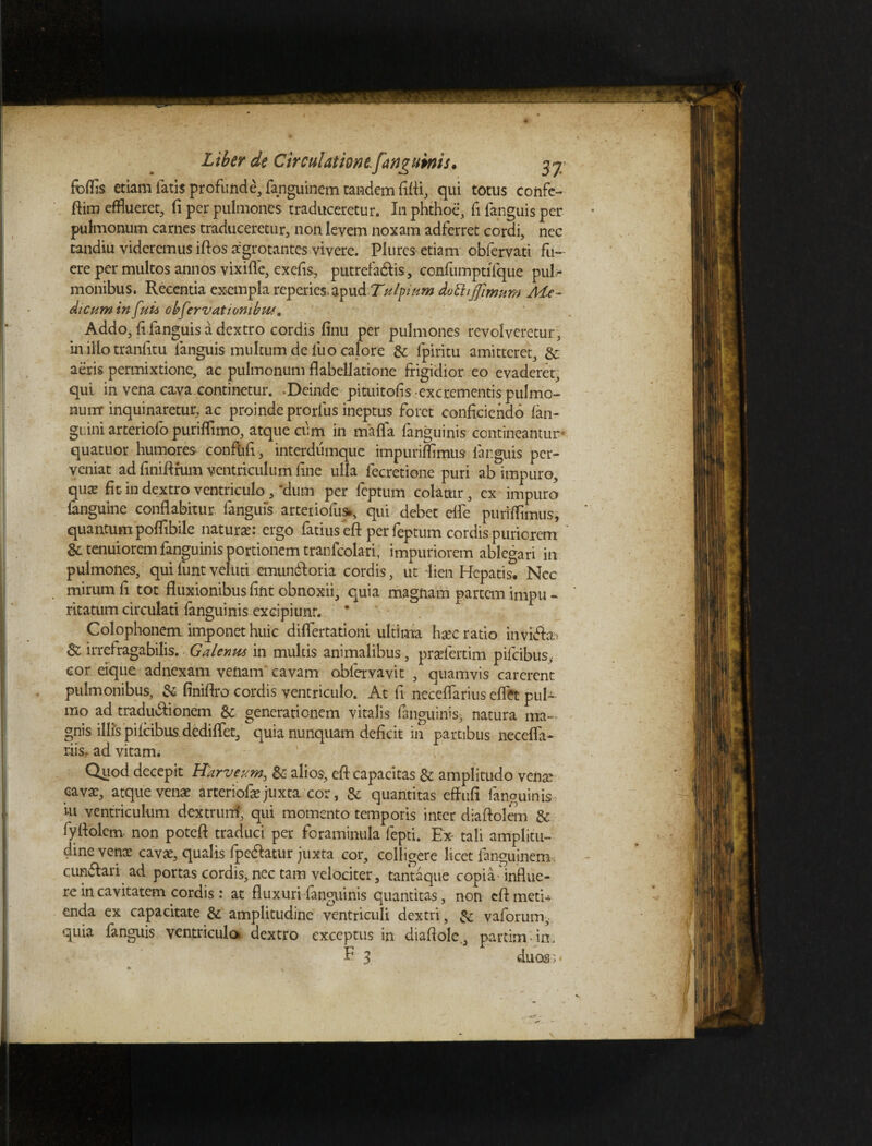 foffis etiam latis profunde, fanguinem tandem fifli, qui totus confe- ftim efflueret, (i per pulmones traduceretur. In phthoe, fi fanguis per pulmonum carnes traduceretur, non levem noxam adferret cordi, nec tandiu videremus iftos aegrotantes vivere. Plurcs etiam obfervati fu¬ ere per multos annos vixifle, exefis, putrefacis-, confumptifque puk monibus. Recentia exempla reperies apud Z''tilftum dottijfimum M.e~ dicumin fui* obfervat i omb us. Addo, {i fanguis a dextro cordis finu per pulmones revolveretur , in illo tranfitu fanguis multum de fuo calore & fpiritu amitteret, & aeris permixtione, ac pulmonum flabellatione frigidior eo evaderet, qui in vena cava continetur. Deinde pituitofis -excrementis pulmo¬ num inquinaretur, ac proinde prorlus ineptus foret conficiendo (an¬ guini arteriofo puriffimo, atque cum in mafla fanguinis contineantur quatuor humores conftifi, interdumque impuriffimus fanguis per¬ veniat ad finifirum ventriculum (ine ulla fecretione puri ab impuro, qux fit- in dextro ventriculo , 'dum per feptum colatur, ex impuro fanguine conflabitur fanguis arteriofus*, qui debet efle purifflmus, quantum poffibile natura: ergo fatius eft per feptum cordis puriorem & tenuiorem fanguinis portionem tranfcolari, impuriorem ablegari in pulmones, quifuntveliiti emunCoria cordis, ut lien Hepatis. Ncc mirum fi tot fluxionibus fint obnoxii, quia magnam partem impu ~ ritatum circukti fanguinis excipiunt. * Colophonem imponet huic differtationi ultima hxc ratio invifhti $Z irrefragabilis. Galenus in multis animalibus, pradertini pifcibus, cor eique adnexam venam cavam obfervavit , quamvis carerent pulmonibus, & finiflro cordis ventriculo. At fi neceflarius eflft pul¬ mo ad tradu&ionem Sc generationem vitalis fanguinis, natura ma¬ gnis illis pifcibus dediffet, quia nunquam deficit in partibus neceffa* riis. ad vitam. Quod decepit Rameum, & alios, eft capacitas & amplitudo venar cavae, atque venae arteriofarjuxta cor, & quantitas effufi fanguinis ’m ventriculum dextrum', qui momento temporis inter diaftolem & fyflolem non poteft traduci per foraminula fepti. Ex- tali amplitu¬ dine vente cavae, qualis fpe&atur juxta cor, colligere licet fanguinem cunctari ad portas cordis, ncc tam velociter, tantaque copia-influe¬ re in cavitatem cordis: at fluxuri fanguinis quantitas, non eft meti* enda ex capacitate & amplitudine ventriculi dextri, & vaforum, quia fanguis ventricula dextro exceptus in diafiole , partim-in. F 3 duos;*