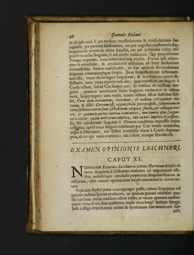 - - * tt . _ ^ ; tfodnnis RioUni gr a|3 ipfc oriri, fi per modum tranffudaticnis & tranfcolatioftis fine impulfii, per pardum lubftantiam, aut per anguflas anaftomofes fiat, lan^uinisab arteriis in venas recurfus, nec per pulmones velox efle poteftexcurfus fanguinis, fi tali modo traducatur. Qui propofitiones Plempii expendet, meas notationes no £ rejiciet. Forfan ipfe admo¬ nitus fe retra&abit, &. circulationis utilitatem ad bene medendum demonftrabit. Interea confiderabit, an fu* opinioni de circulatione &n*uinis convfcniantfqu* fcripfit. Jecur fanguificationis inftrumen- tum efle, venas ab eo lugere ianguinem , & m reliquum corpus di- ftribuerc intra venas reperiri valvulas, quat impediunt, ne fanguis a Corde refluat, fed ad Cor femper ruat. In tratoi de miffjone ian- ouinis quamvis mentionem faciat fanguinis continenter in °rbem moti, liiopte impetu intra venas, tamen oblitus illius doctrinae feri- bit Vendi dum inaniuntur, concidunt, & nullum relinquitur va¬ cuum, &C alibi: Certum eft, utpoteflenflu perceptibile, flanguinemtn vena fe Bione extrorfum ad%abitum cqrporis fluere, per cumque ex* iye% & quamvis partes interna inaniantur, non tamen plus flangui- nis trahunt, quam anu erant impleta, imo minus implere fle ponunt. Ex illa circulatione fanguinis a Plempio conflituta expreflis verbis colligitur, quod totus {anguis tranfeundo per Cor evadit arteriofus, atque is folus nutrit, nec differt arteriofus etiam a Corde deprom- * ptus, ab eo qui venis continetur, nifi colore, uterque fibrolus elt. exjmen OVINIOHIS leicbne<pj> CAPUT XI. Uperrime Eccardus Leichnerus contra Harveum fcripfit de motu fanguinis, a iublatione caufatum ad negationem effe- - 61 us, auda&erque concludit perpetuum fanguinis fluxum & refluxum, citra mentis operationem reapfe non extare in rerum na- Vala non depleri putat in unoquoque pulfu, totum fanguinem vel <mttam multum (piritus producere, ut granum gummi odoriferi pru¬ nis injeftum totum conclave odore replet, ut unum granum medica¬ menti virtuofioris,fuas qualitates, atque vires longe lateque lpargit. Inde colligit difperfionem vitium & qualitatum fine extenfione fub- jectu