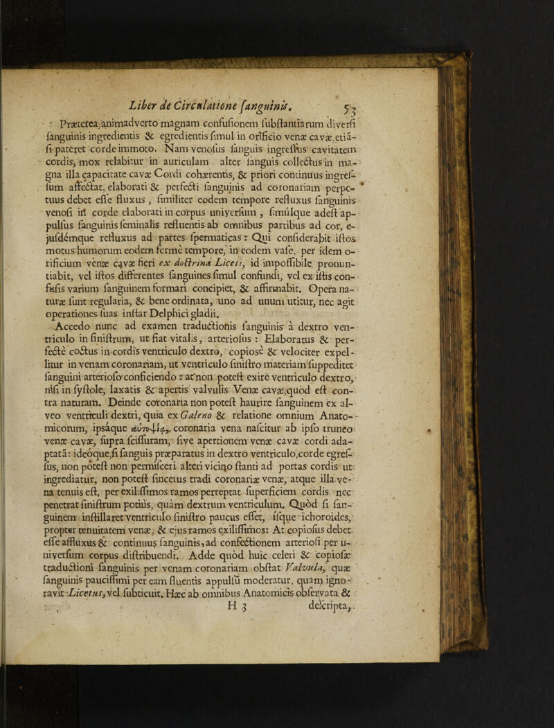 r Prastetca,animadverto magnam confufionem fubftantiarum diverfi (anguinis ingrcdicntis & cgredicntis fimul in orificio venae cavas,eda- ft pateret corde immoto. Nam venofus ianguis ingreffiis cavitatem cordis, mox rclabirur in auriculam . alter ianguis coiledUis in ma¬ gna illa capacitate cavae Cordi cohaerentis, & priori continuus ingrei- ium afferat, elaborati & perfe&i ianguinis ad coronariam perpe- * tuus debet effe fluxus , fimiliter eodem tempore refluxus ianguinis venofi itl corde elaborati in corpus uniyerfotii , fimulque adeftap- pulfus ianguinis feminalis refluentis ab omnibus partibus ad cor, e- jufdemque refluxus ad partes ipermaticas: Qui confiderabit iftos motus humorum eodem ferme tempore, in eodem vale, per idem o- rificium venae c^vas fieri ex dotlrwd Liceti, id impoffibile; pronun¬ tiabit, vel iftos differentes languines fimul confimdi, vel ex iftis con- fufis varium fanguinem formari concipiet, & affirmabit. Opera na¬ turae funt regularia, St bene ordinata, uno ad unum utitur, nec agit operationes luas inftar Delphici gladii. Accedo nunc ad examen tradudlionis Ianguinis a dextro ven¬ triculo infiniftrum, ut fiat vitalis, arterioius : Elaboratus 8c per- fe&e co&us imeordis ventriculo dextro, copiose &: velociter expel¬ litur in venam coronariam, ut ventriculo finiftro materiam fuppeditet fanguini arteriofoxonficiendo rafnon poteft exire ventriculo dextro, nifi in fyftole, laxatis & apertis valvulis Vense cavas,quod eft con¬ tra naturam. Deinde coronaria non poteft haurire fanguinem ex al¬ veo ventriculi dextri, quia ex Galeno & relatione omnium Anato¬ micorum, ipsaque ctC-n^icty coronaria vena nalcitur ab ipfb trunco^ venas cavas, fiipra fciffuram, five apertionem venas cavae cordi ada¬ ptata: ideoque,fifanguis praeparatus in dextro ventriculo^corde egref- fus, non poteft non permilceri alteri vicino ftanti ad portas cordis ut ingrediatur, non poteft: finceius tradi coronarias venas, atque illa ve¬ na tenuis eft, per exiliffimos ramos perreptat fuperficiem cordis nec penetrat ftniftrum potius, quam dextrum ventriculum. Qubd fi fan¬ guinem inftillaret ventriculo finiftro paucus effet, fique ichoroides, propter tenuitatem venas, & ejus ramos exiliffimos: At copiofus debet, effe affluxus & continuus fanguinis, ad confedfionem arteriofi per u- niverfum corpus diftribuendi. Adde quod huic celeri & copiofic traduflioni fanguinis per venam coronariam obftat Valvula, quas fanguinis pauciffimi per eam fluentis appuliu moderatur, quarq igno¬ ravit Liceths} vel.fubticuit. Haec ab omnibus Anatomicis obfervata & ■ u /